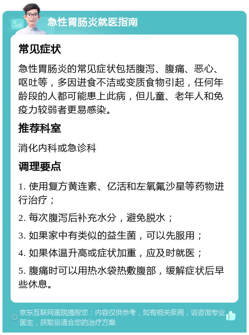 急性胃肠炎就医指南 常见症状 急性胃肠炎的常见症状包括腹泻、腹痛、恶心、呕吐等，多因进食不洁或变质食物引起，任何年龄段的人都可能患上此病，但儿童、老年人和免疫力较弱者更易感染。 推荐科室 消化内科或急诊科 调理要点 1. 使用复方黄连素、亿活和左氧氟沙星等药物进行治疗； 2. 每次腹泻后补充水分，避免脱水； 3. 如果家中有类似的益生菌，可以先服用； 4. 如果体温升高或症状加重，应及时就医； 5. 腹痛时可以用热水袋热敷腹部，缓解症状后早些休息。