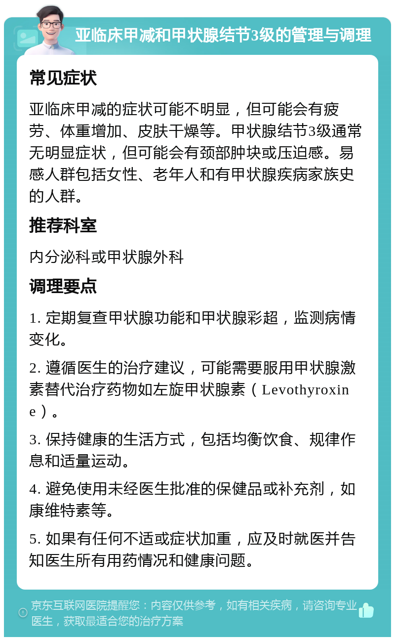 亚临床甲减和甲状腺结节3级的管理与调理 常见症状 亚临床甲减的症状可能不明显，但可能会有疲劳、体重增加、皮肤干燥等。甲状腺结节3级通常无明显症状，但可能会有颈部肿块或压迫感。易感人群包括女性、老年人和有甲状腺疾病家族史的人群。 推荐科室 内分泌科或甲状腺外科 调理要点 1. 定期复查甲状腺功能和甲状腺彩超，监测病情变化。 2. 遵循医生的治疗建议，可能需要服用甲状腺激素替代治疗药物如左旋甲状腺素（Levothyroxine）。 3. 保持健康的生活方式，包括均衡饮食、规律作息和适量运动。 4. 避免使用未经医生批准的保健品或补充剂，如康维特素等。 5. 如果有任何不适或症状加重，应及时就医并告知医生所有用药情况和健康问题。