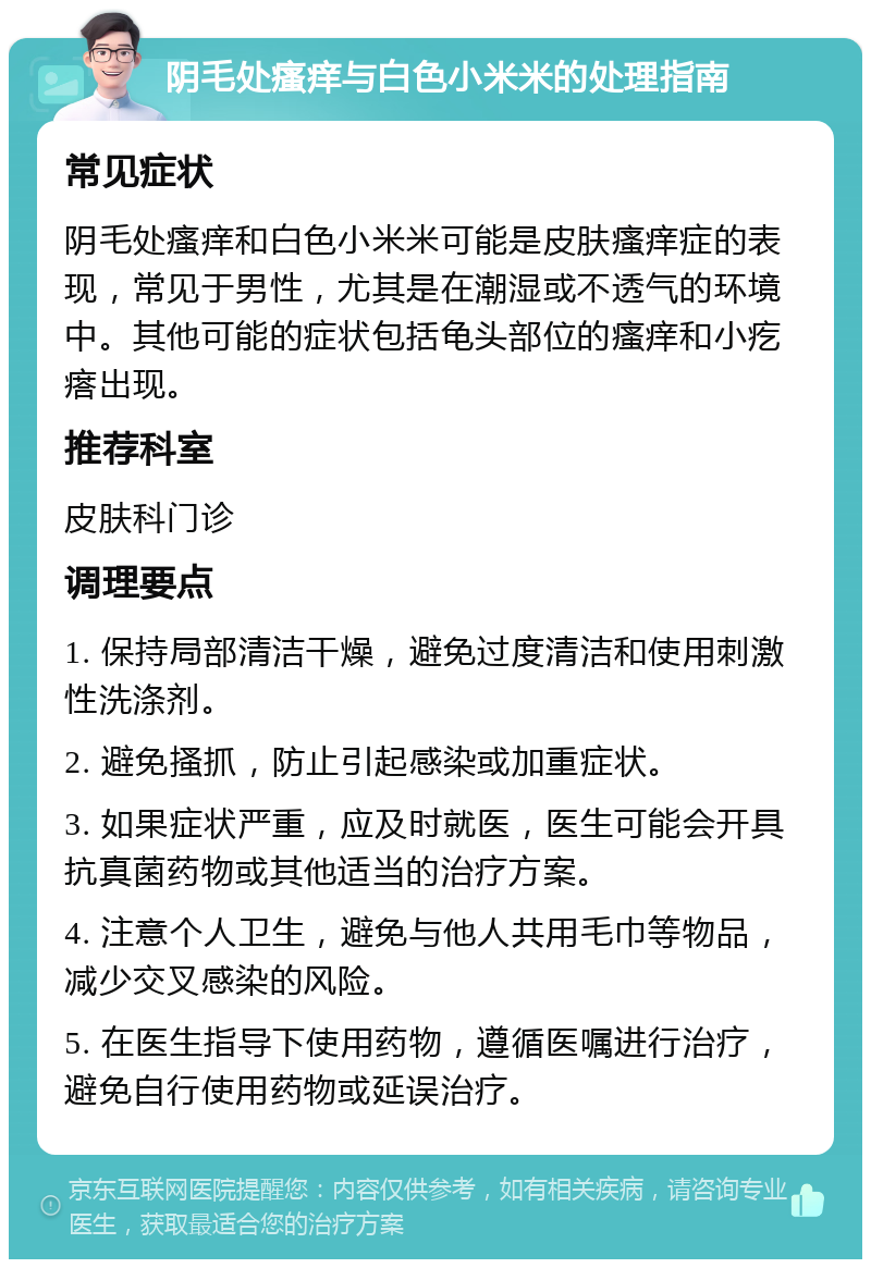 阴毛处瘙痒与白色小米米的处理指南 常见症状 阴毛处瘙痒和白色小米米可能是皮肤瘙痒症的表现，常见于男性，尤其是在潮湿或不透气的环境中。其他可能的症状包括龟头部位的瘙痒和小疙瘩出现。 推荐科室 皮肤科门诊 调理要点 1. 保持局部清洁干燥，避免过度清洁和使用刺激性洗涤剂。 2. 避免搔抓，防止引起感染或加重症状。 3. 如果症状严重，应及时就医，医生可能会开具抗真菌药物或其他适当的治疗方案。 4. 注意个人卫生，避免与他人共用毛巾等物品，减少交叉感染的风险。 5. 在医生指导下使用药物，遵循医嘱进行治疗，避免自行使用药物或延误治疗。