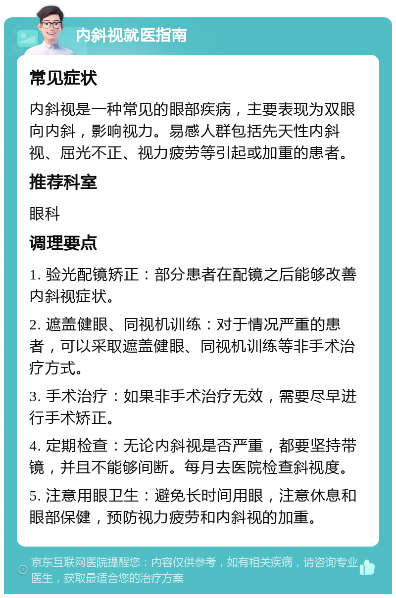 内斜视就医指南 常见症状 内斜视是一种常见的眼部疾病，主要表现为双眼向内斜，影响视力。易感人群包括先天性内斜视、屈光不正、视力疲劳等引起或加重的患者。 推荐科室 眼科 调理要点 1. 验光配镜矫正：部分患者在配镜之后能够改善内斜视症状。 2. 遮盖健眼、同视机训练：对于情况严重的患者，可以采取遮盖健眼、同视机训练等非手术治疗方式。 3. 手术治疗：如果非手术治疗无效，需要尽早进行手术矫正。 4. 定期检查：无论内斜视是否严重，都要坚持带镜，并且不能够间断。每月去医院检查斜视度。 5. 注意用眼卫生：避免长时间用眼，注意休息和眼部保健，预防视力疲劳和内斜视的加重。