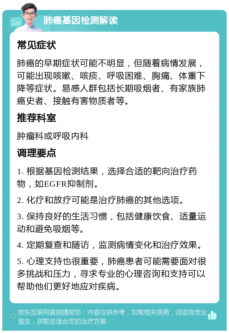 肺癌基因检测解读 常见症状 肺癌的早期症状可能不明显，但随着病情发展，可能出现咳嗽、咳痰、呼吸困难、胸痛、体重下降等症状。易感人群包括长期吸烟者、有家族肺癌史者、接触有害物质者等。 推荐科室 肿瘤科或呼吸内科 调理要点 1. 根据基因检测结果，选择合适的靶向治疗药物，如EGFR抑制剂。 2. 化疗和放疗可能是治疗肺癌的其他选项。 3. 保持良好的生活习惯，包括健康饮食、适量运动和避免吸烟等。 4. 定期复查和随访，监测病情变化和治疗效果。 5. 心理支持也很重要，肺癌患者可能需要面对很多挑战和压力，寻求专业的心理咨询和支持可以帮助他们更好地应对疾病。