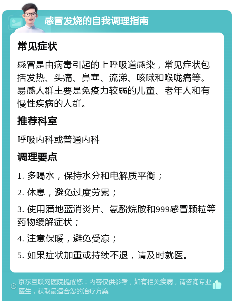 感冒发烧的自我调理指南 常见症状 感冒是由病毒引起的上呼吸道感染，常见症状包括发热、头痛、鼻塞、流涕、咳嗽和喉咙痛等。易感人群主要是免疫力较弱的儿童、老年人和有慢性疾病的人群。 推荐科室 呼吸内科或普通内科 调理要点 1. 多喝水，保持水分和电解质平衡； 2. 休息，避免过度劳累； 3. 使用蒲地蓝消炎片、氨酚烷胺和999感冒颗粒等药物缓解症状； 4. 注意保暖，避免受凉； 5. 如果症状加重或持续不退，请及时就医。