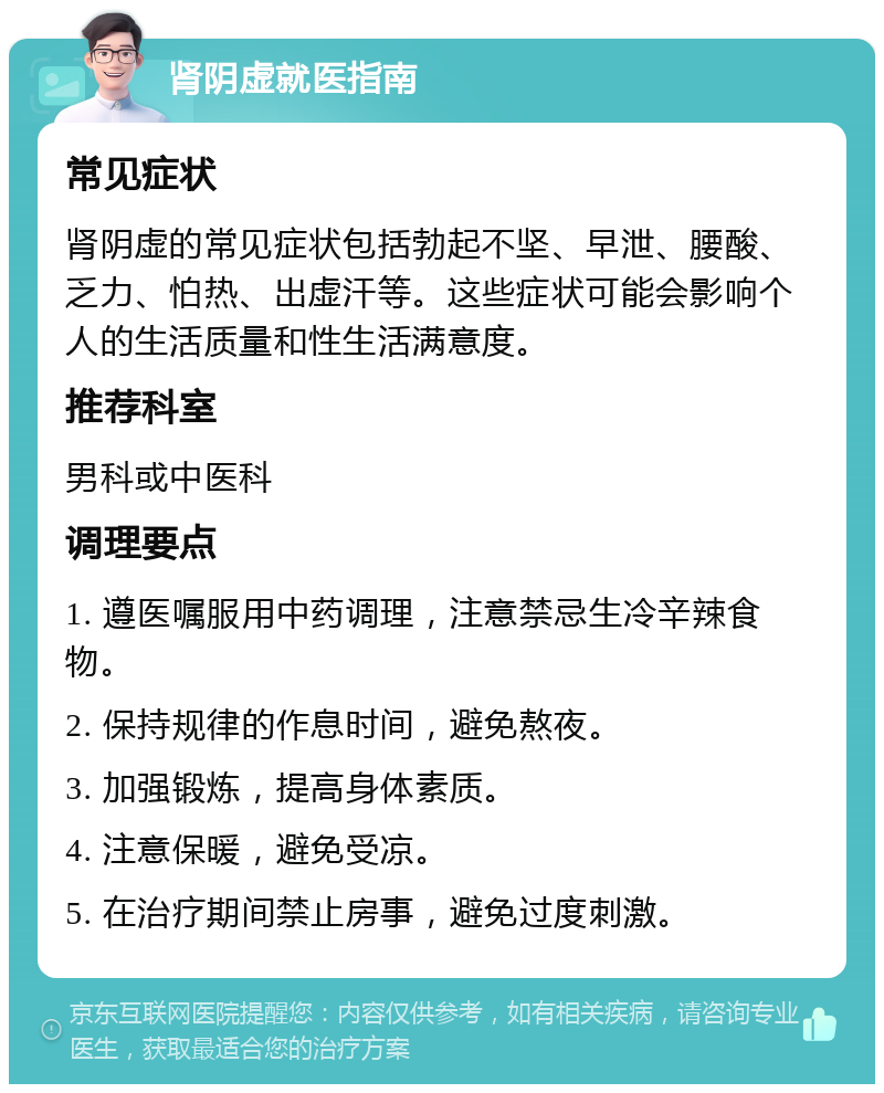 肾阴虚就医指南 常见症状 肾阴虚的常见症状包括勃起不坚、早泄、腰酸、乏力、怕热、出虚汗等。这些症状可能会影响个人的生活质量和性生活满意度。 推荐科室 男科或中医科 调理要点 1. 遵医嘱服用中药调理，注意禁忌生冷辛辣食物。 2. 保持规律的作息时间，避免熬夜。 3. 加强锻炼，提高身体素质。 4. 注意保暖，避免受凉。 5. 在治疗期间禁止房事，避免过度刺激。