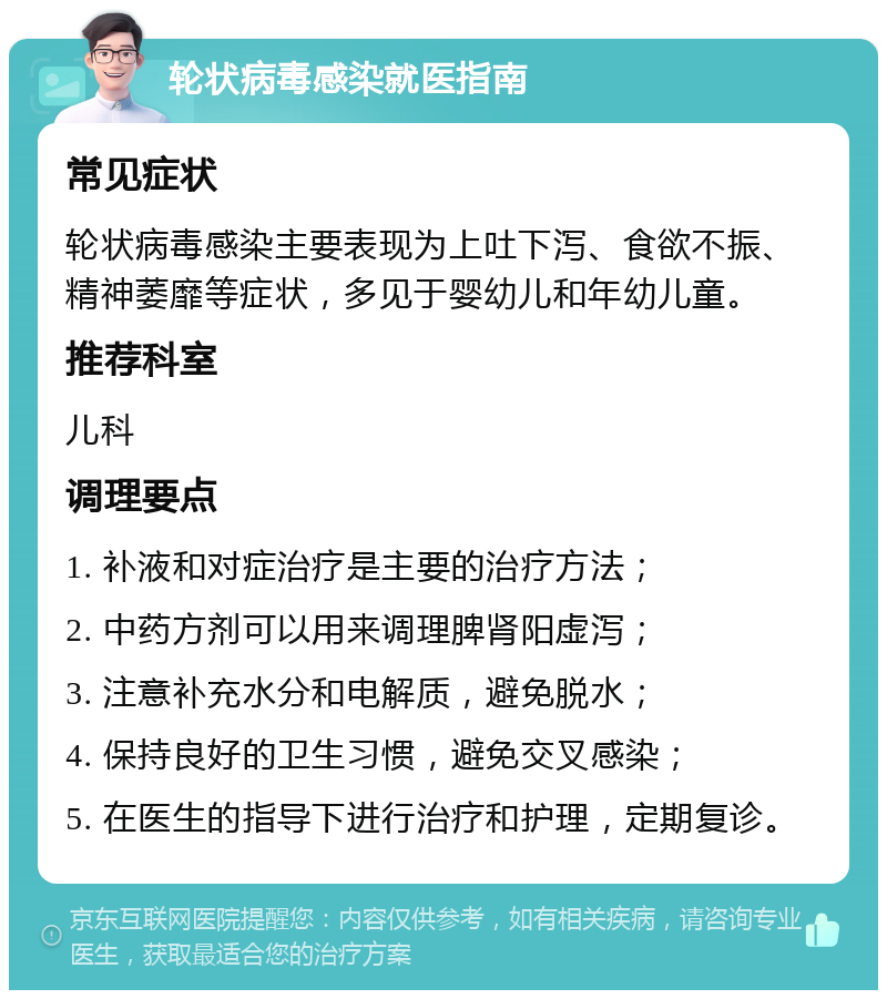 轮状病毒感染就医指南 常见症状 轮状病毒感染主要表现为上吐下泻、食欲不振、精神萎靡等症状，多见于婴幼儿和年幼儿童。 推荐科室 儿科 调理要点 1. 补液和对症治疗是主要的治疗方法； 2. 中药方剂可以用来调理脾肾阳虚泻； 3. 注意补充水分和电解质，避免脱水； 4. 保持良好的卫生习惯，避免交叉感染； 5. 在医生的指导下进行治疗和护理，定期复诊。