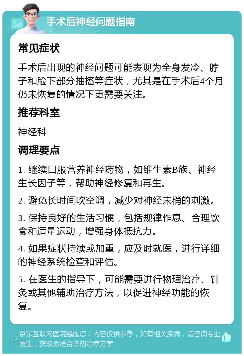 手术后神经问题指南 常见症状 手术后出现的神经问题可能表现为全身发冷、脖子和脸下部分抽搐等症状，尤其是在手术后4个月仍未恢复的情况下更需要关注。 推荐科室 神经科 调理要点 1. 继续口服营养神经药物，如维生素B族、神经生长因子等，帮助神经修复和再生。 2. 避免长时间吹空调，减少对神经末梢的刺激。 3. 保持良好的生活习惯，包括规律作息、合理饮食和适量运动，增强身体抵抗力。 4. 如果症状持续或加重，应及时就医，进行详细的神经系统检查和评估。 5. 在医生的指导下，可能需要进行物理治疗、针灸或其他辅助治疗方法，以促进神经功能的恢复。