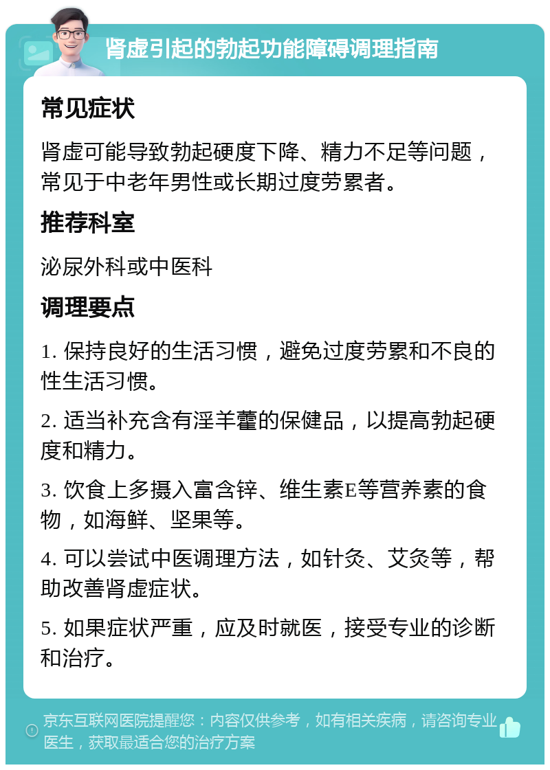 肾虚引起的勃起功能障碍调理指南 常见症状 肾虚可能导致勃起硬度下降、精力不足等问题，常见于中老年男性或长期过度劳累者。 推荐科室 泌尿外科或中医科 调理要点 1. 保持良好的生活习惯，避免过度劳累和不良的性生活习惯。 2. 适当补充含有淫羊藿的保健品，以提高勃起硬度和精力。 3. 饮食上多摄入富含锌、维生素E等营养素的食物，如海鲜、坚果等。 4. 可以尝试中医调理方法，如针灸、艾灸等，帮助改善肾虚症状。 5. 如果症状严重，应及时就医，接受专业的诊断和治疗。