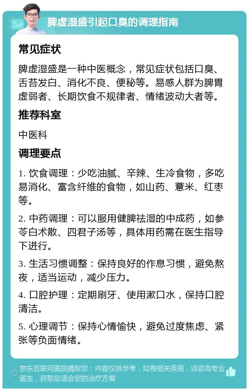 脾虚湿盛引起口臭的调理指南 常见症状 脾虚湿盛是一种中医概念，常见症状包括口臭、舌苔发白、消化不良、便秘等。易感人群为脾胃虚弱者、长期饮食不规律者、情绪波动大者等。 推荐科室 中医科 调理要点 1. 饮食调理：少吃油腻、辛辣、生冷食物，多吃易消化、富含纤维的食物，如山药、薏米、红枣等。 2. 中药调理：可以服用健脾祛湿的中成药，如参苓白术散、四君子汤等，具体用药需在医生指导下进行。 3. 生活习惯调整：保持良好的作息习惯，避免熬夜，适当运动，减少压力。 4. 口腔护理：定期刷牙、使用漱口水，保持口腔清洁。 5. 心理调节：保持心情愉快，避免过度焦虑、紧张等负面情绪。