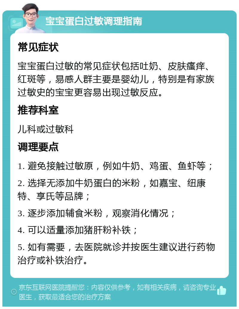 宝宝蛋白过敏调理指南 常见症状 宝宝蛋白过敏的常见症状包括吐奶、皮肤瘙痒、红斑等，易感人群主要是婴幼儿，特别是有家族过敏史的宝宝更容易出现过敏反应。 推荐科室 儿科或过敏科 调理要点 1. 避免接触过敏原，例如牛奶、鸡蛋、鱼虾等； 2. 选择无添加牛奶蛋白的米粉，如嘉宝、纽康特、享氏等品牌； 3. 逐步添加辅食米粉，观察消化情况； 4. 可以适量添加猪肝粉补铁； 5. 如有需要，去医院就诊并按医生建议进行药物治疗或补铁治疗。