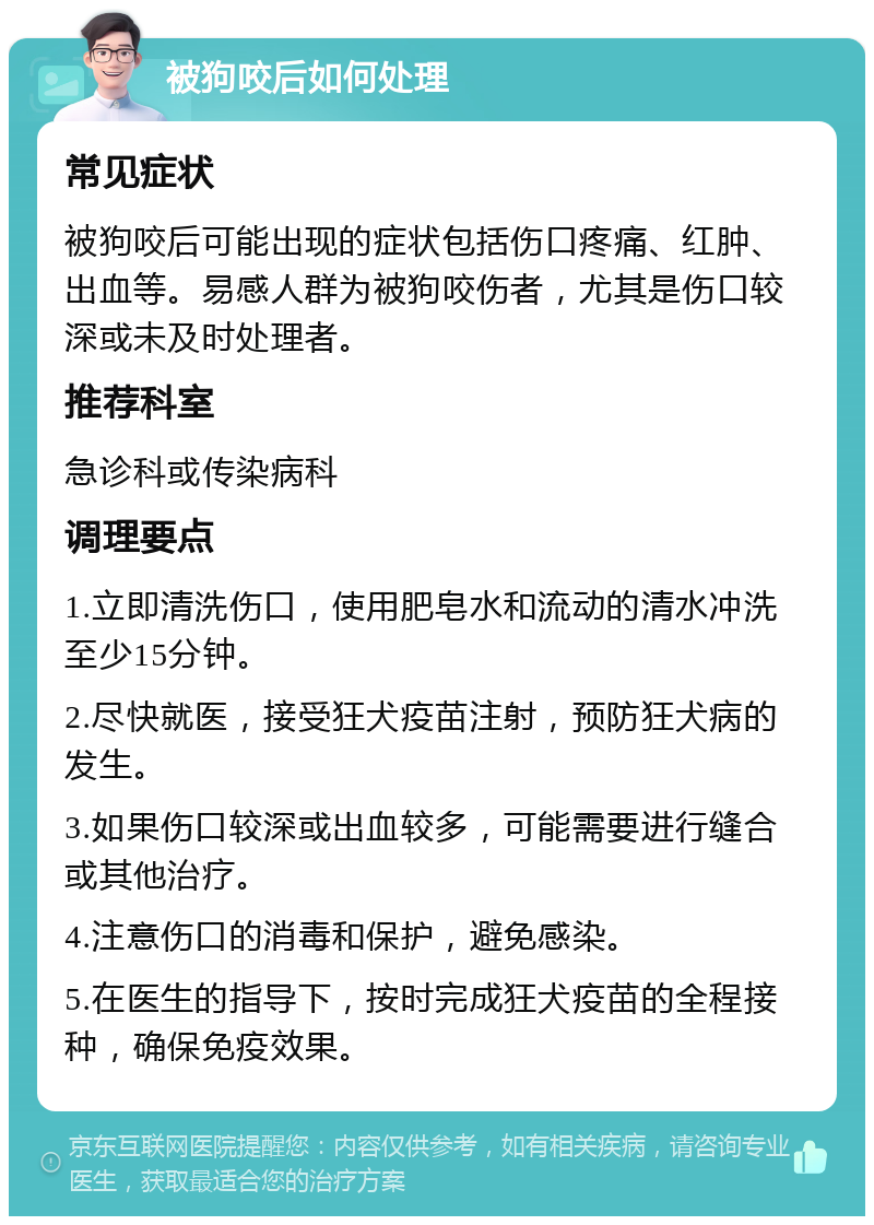 被狗咬后如何处理 常见症状 被狗咬后可能出现的症状包括伤口疼痛、红肿、出血等。易感人群为被狗咬伤者，尤其是伤口较深或未及时处理者。 推荐科室 急诊科或传染病科 调理要点 1.立即清洗伤口，使用肥皂水和流动的清水冲洗至少15分钟。 2.尽快就医，接受狂犬疫苗注射，预防狂犬病的发生。 3.如果伤口较深或出血较多，可能需要进行缝合或其他治疗。 4.注意伤口的消毒和保护，避免感染。 5.在医生的指导下，按时完成狂犬疫苗的全程接种，确保免疫效果。