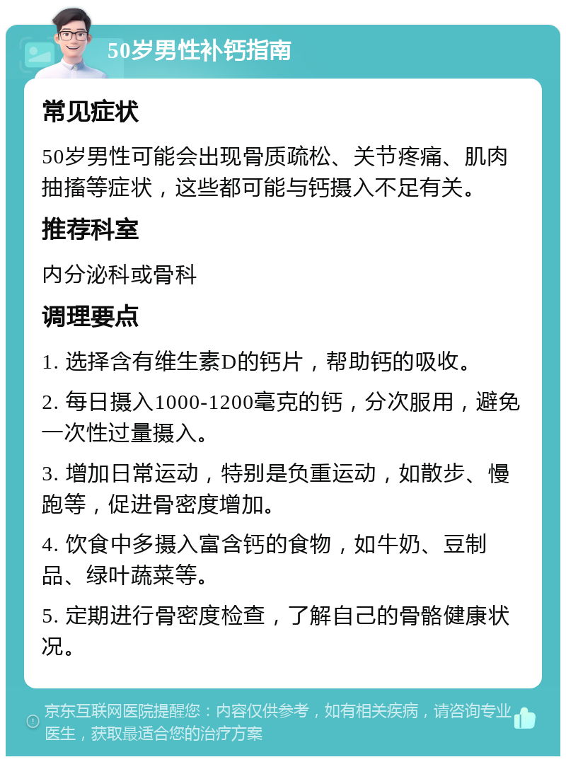 50岁男性补钙指南 常见症状 50岁男性可能会出现骨质疏松、关节疼痛、肌肉抽搐等症状，这些都可能与钙摄入不足有关。 推荐科室 内分泌科或骨科 调理要点 1. 选择含有维生素D的钙片，帮助钙的吸收。 2. 每日摄入1000-1200毫克的钙，分次服用，避免一次性过量摄入。 3. 增加日常运动，特别是负重运动，如散步、慢跑等，促进骨密度增加。 4. 饮食中多摄入富含钙的食物，如牛奶、豆制品、绿叶蔬菜等。 5. 定期进行骨密度检查，了解自己的骨骼健康状况。