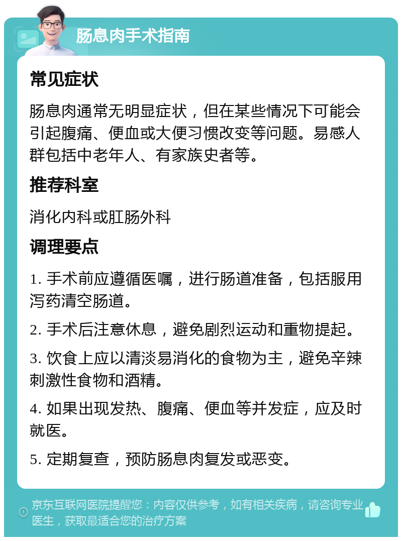 肠息肉手术指南 常见症状 肠息肉通常无明显症状，但在某些情况下可能会引起腹痛、便血或大便习惯改变等问题。易感人群包括中老年人、有家族史者等。 推荐科室 消化内科或肛肠外科 调理要点 1. 手术前应遵循医嘱，进行肠道准备，包括服用泻药清空肠道。 2. 手术后注意休息，避免剧烈运动和重物提起。 3. 饮食上应以清淡易消化的食物为主，避免辛辣刺激性食物和酒精。 4. 如果出现发热、腹痛、便血等并发症，应及时就医。 5. 定期复查，预防肠息肉复发或恶变。