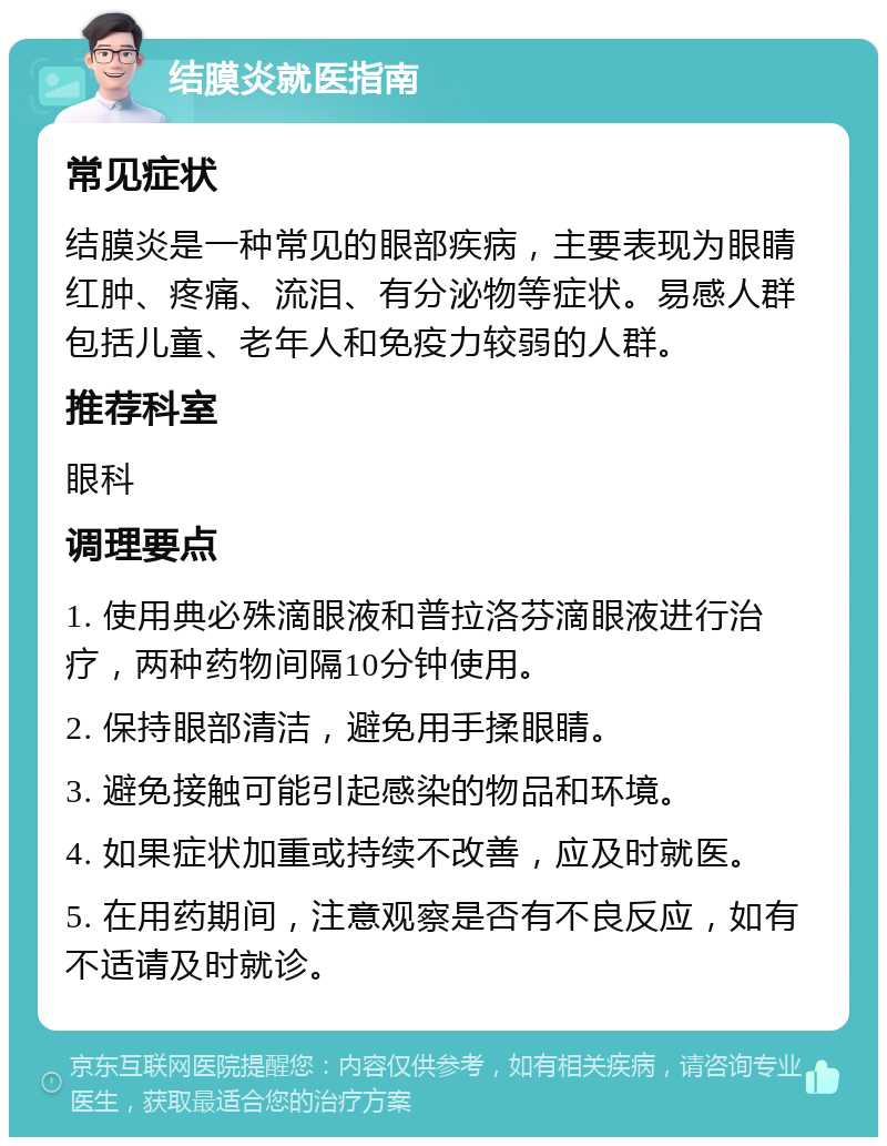 结膜炎就医指南 常见症状 结膜炎是一种常见的眼部疾病，主要表现为眼睛红肿、疼痛、流泪、有分泌物等症状。易感人群包括儿童、老年人和免疫力较弱的人群。 推荐科室 眼科 调理要点 1. 使用典必殊滴眼液和普拉洛芬滴眼液进行治疗，两种药物间隔10分钟使用。 2. 保持眼部清洁，避免用手揉眼睛。 3. 避免接触可能引起感染的物品和环境。 4. 如果症状加重或持续不改善，应及时就医。 5. 在用药期间，注意观察是否有不良反应，如有不适请及时就诊。