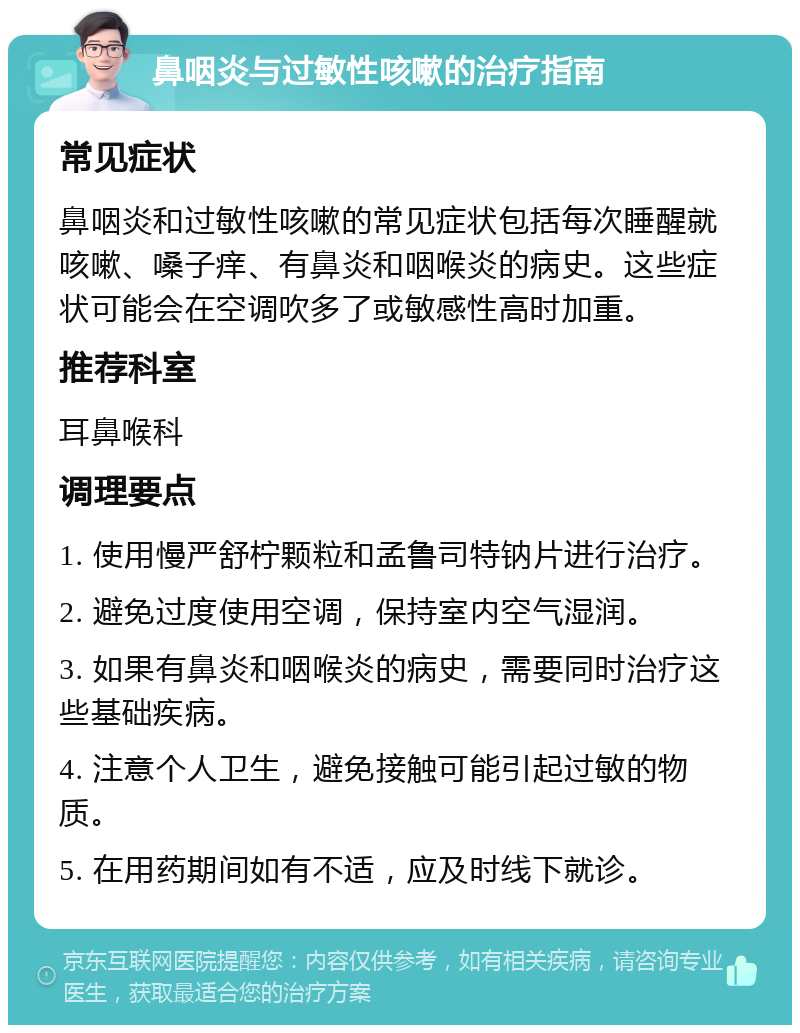 鼻咽炎与过敏性咳嗽的治疗指南 常见症状 鼻咽炎和过敏性咳嗽的常见症状包括每次睡醒就咳嗽、嗓子痒、有鼻炎和咽喉炎的病史。这些症状可能会在空调吹多了或敏感性高时加重。 推荐科室 耳鼻喉科 调理要点 1. 使用慢严舒柠颗粒和孟鲁司特钠片进行治疗。 2. 避免过度使用空调，保持室内空气湿润。 3. 如果有鼻炎和咽喉炎的病史，需要同时治疗这些基础疾病。 4. 注意个人卫生，避免接触可能引起过敏的物质。 5. 在用药期间如有不适，应及时线下就诊。