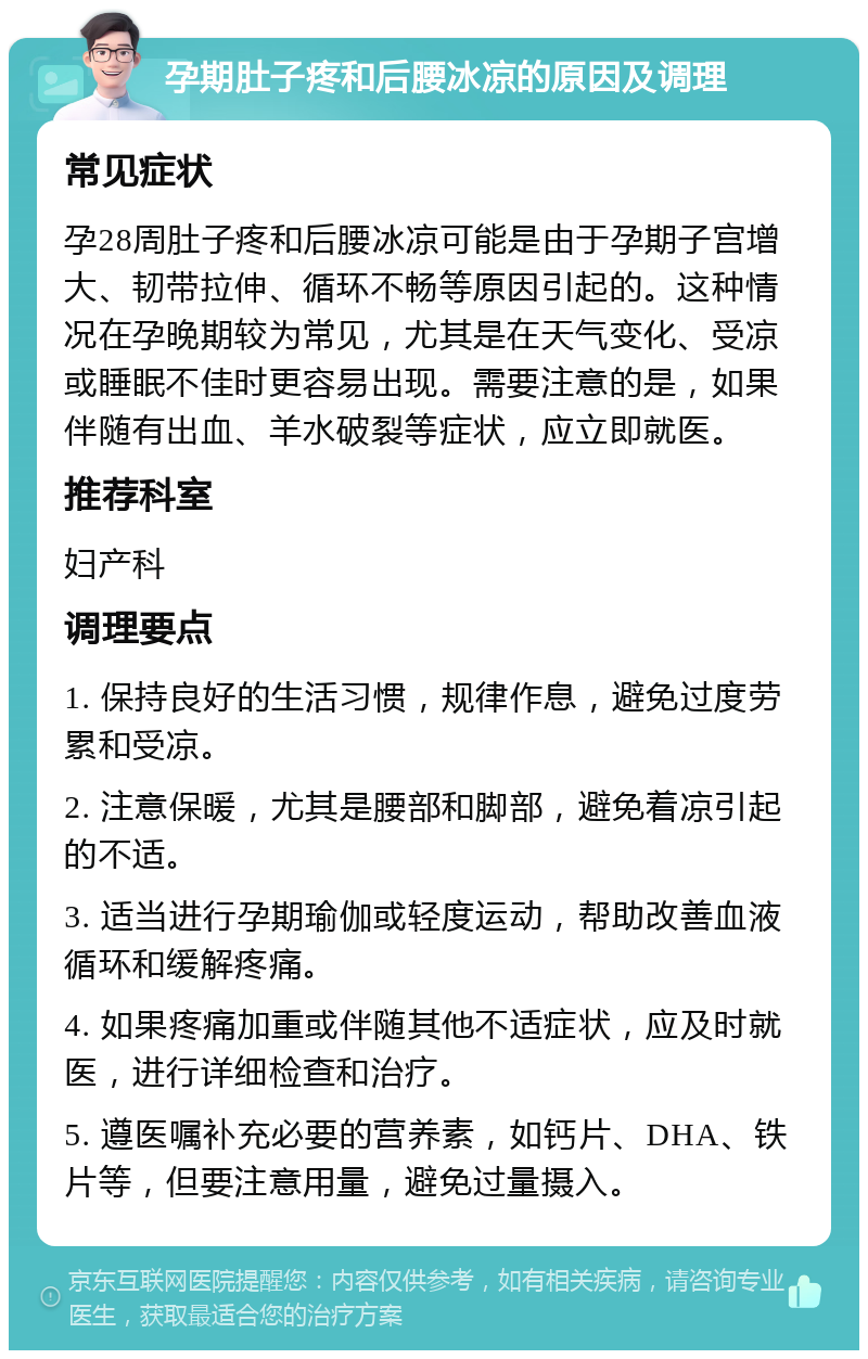 孕期肚子疼和后腰冰凉的原因及调理 常见症状 孕28周肚子疼和后腰冰凉可能是由于孕期子宫增大、韧带拉伸、循环不畅等原因引起的。这种情况在孕晚期较为常见，尤其是在天气变化、受凉或睡眠不佳时更容易出现。需要注意的是，如果伴随有出血、羊水破裂等症状，应立即就医。 推荐科室 妇产科 调理要点 1. 保持良好的生活习惯，规律作息，避免过度劳累和受凉。 2. 注意保暖，尤其是腰部和脚部，避免着凉引起的不适。 3. 适当进行孕期瑜伽或轻度运动，帮助改善血液循环和缓解疼痛。 4. 如果疼痛加重或伴随其他不适症状，应及时就医，进行详细检查和治疗。 5. 遵医嘱补充必要的营养素，如钙片、DHA、铁片等，但要注意用量，避免过量摄入。