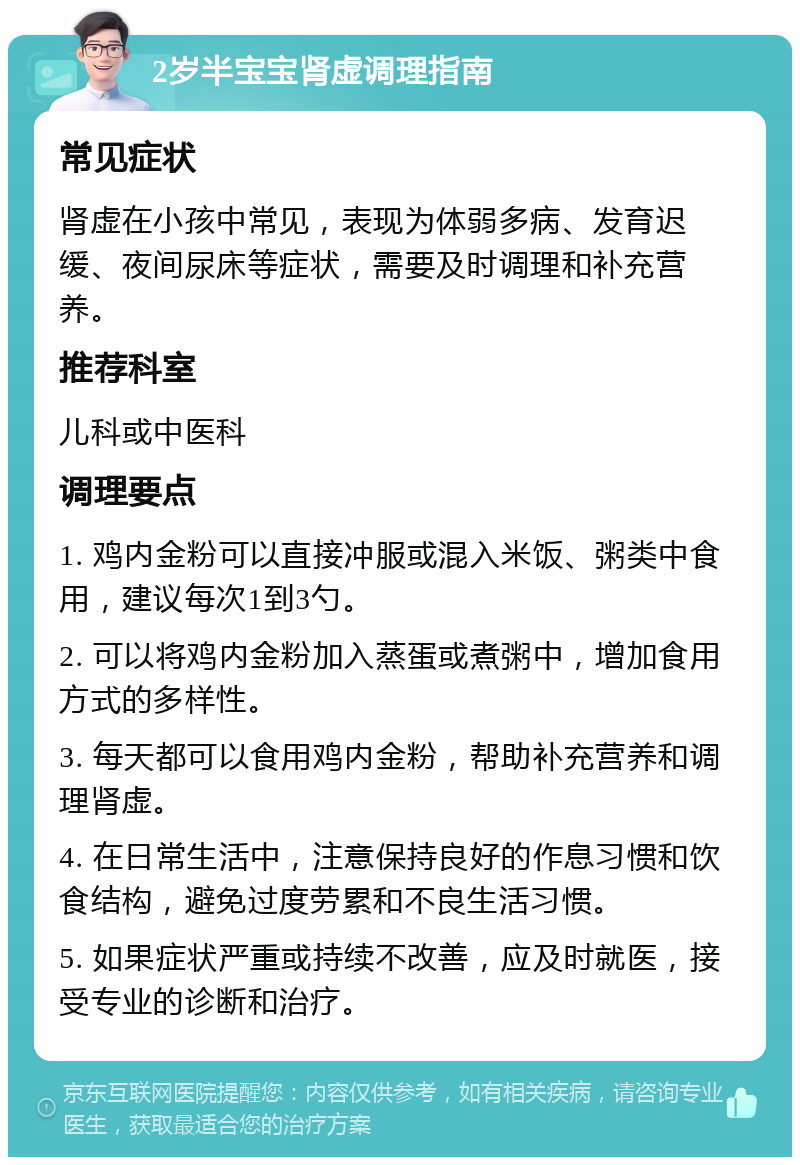 2岁半宝宝肾虚调理指南 常见症状 肾虚在小孩中常见，表现为体弱多病、发育迟缓、夜间尿床等症状，需要及时调理和补充营养。 推荐科室 儿科或中医科 调理要点 1. 鸡内金粉可以直接冲服或混入米饭、粥类中食用，建议每次1到3勺。 2. 可以将鸡内金粉加入蒸蛋或煮粥中，增加食用方式的多样性。 3. 每天都可以食用鸡内金粉，帮助补充营养和调理肾虚。 4. 在日常生活中，注意保持良好的作息习惯和饮食结构，避免过度劳累和不良生活习惯。 5. 如果症状严重或持续不改善，应及时就医，接受专业的诊断和治疗。