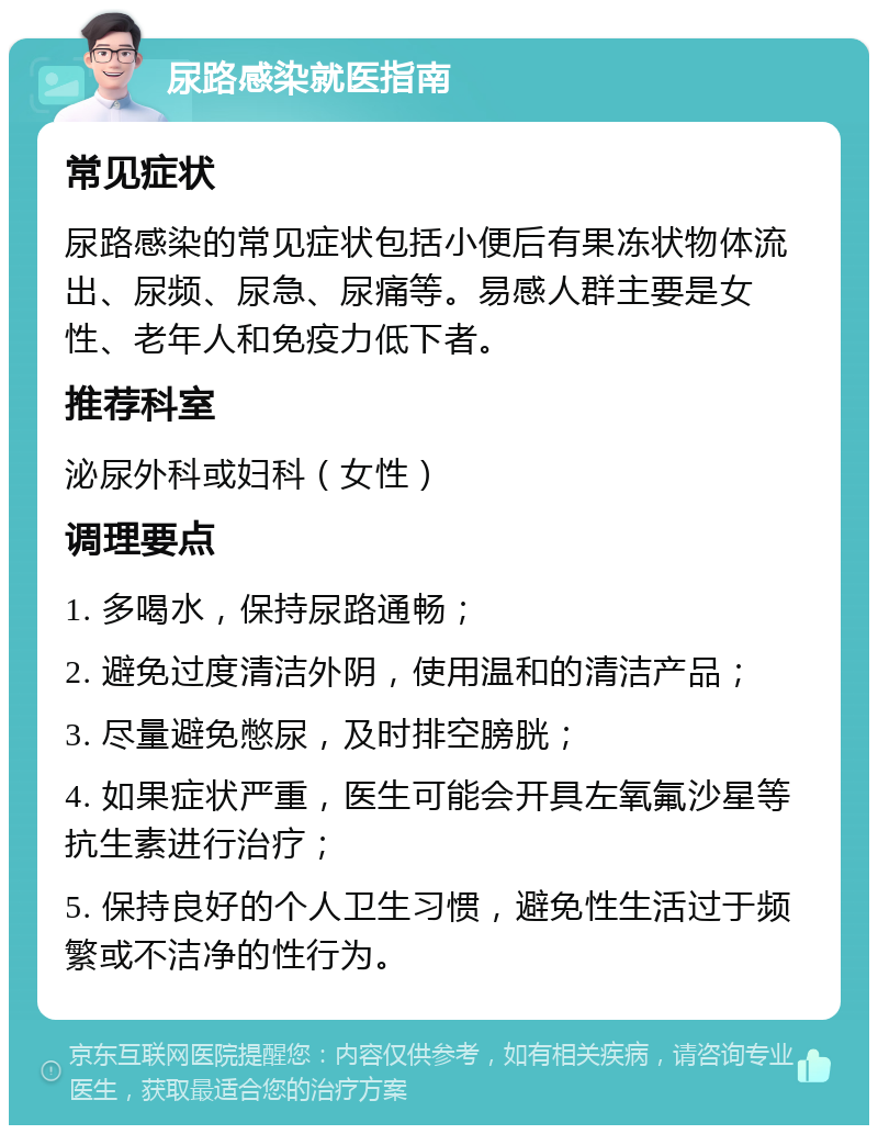 尿路感染就医指南 常见症状 尿路感染的常见症状包括小便后有果冻状物体流出、尿频、尿急、尿痛等。易感人群主要是女性、老年人和免疫力低下者。 推荐科室 泌尿外科或妇科（女性） 调理要点 1. 多喝水，保持尿路通畅； 2. 避免过度清洁外阴，使用温和的清洁产品； 3. 尽量避免憋尿，及时排空膀胱； 4. 如果症状严重，医生可能会开具左氧氟沙星等抗生素进行治疗； 5. 保持良好的个人卫生习惯，避免性生活过于频繁或不洁净的性行为。