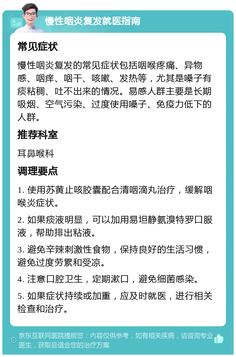 慢性咽炎复发就医指南 常见症状 慢性咽炎复发的常见症状包括咽喉疼痛、异物感、咽痒、咽干、咳嗽、发热等，尤其是嗓子有痰粘稠、吐不出来的情况。易感人群主要是长期吸烟、空气污染、过度使用嗓子、免疫力低下的人群。 推荐科室 耳鼻喉科 调理要点 1. 使用苏黄止咳胶囊配合清咽滴丸治疗，缓解咽喉炎症状。 2. 如果痰液明显，可以加用易坦静氨溴特罗口服液，帮助排出粘液。 3. 避免辛辣刺激性食物，保持良好的生活习惯，避免过度劳累和受凉。 4. 注意口腔卫生，定期漱口，避免细菌感染。 5. 如果症状持续或加重，应及时就医，进行相关检查和治疗。