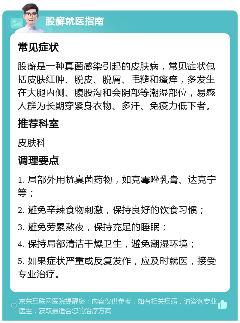 股癣就医指南 常见症状 股癣是一种真菌感染引起的皮肤病，常见症状包括皮肤红肿、脱皮、脱屑、毛糙和瘙痒，多发生在大腿内侧、腹股沟和会阴部等潮湿部位，易感人群为长期穿紧身衣物、多汗、免疫力低下者。 推荐科室 皮肤科 调理要点 1. 局部外用抗真菌药物，如克霉唑乳膏、达克宁等； 2. 避免辛辣食物刺激，保持良好的饮食习惯； 3. 避免劳累熬夜，保持充足的睡眠； 4. 保持局部清洁干燥卫生，避免潮湿环境； 5. 如果症状严重或反复发作，应及时就医，接受专业治疗。