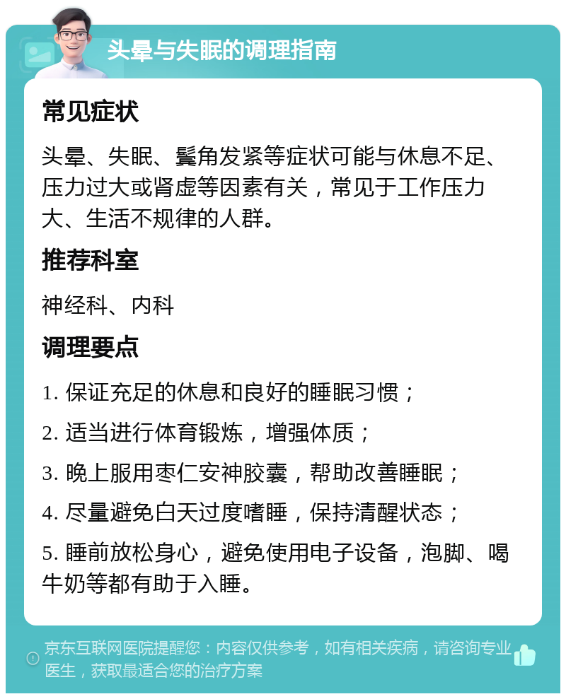 头晕与失眠的调理指南 常见症状 头晕、失眠、鬓角发紧等症状可能与休息不足、压力过大或肾虚等因素有关，常见于工作压力大、生活不规律的人群。 推荐科室 神经科、内科 调理要点 1. 保证充足的休息和良好的睡眠习惯； 2. 适当进行体育锻炼，增强体质； 3. 晚上服用枣仁安神胶囊，帮助改善睡眠； 4. 尽量避免白天过度嗜睡，保持清醒状态； 5. 睡前放松身心，避免使用电子设备，泡脚、喝牛奶等都有助于入睡。