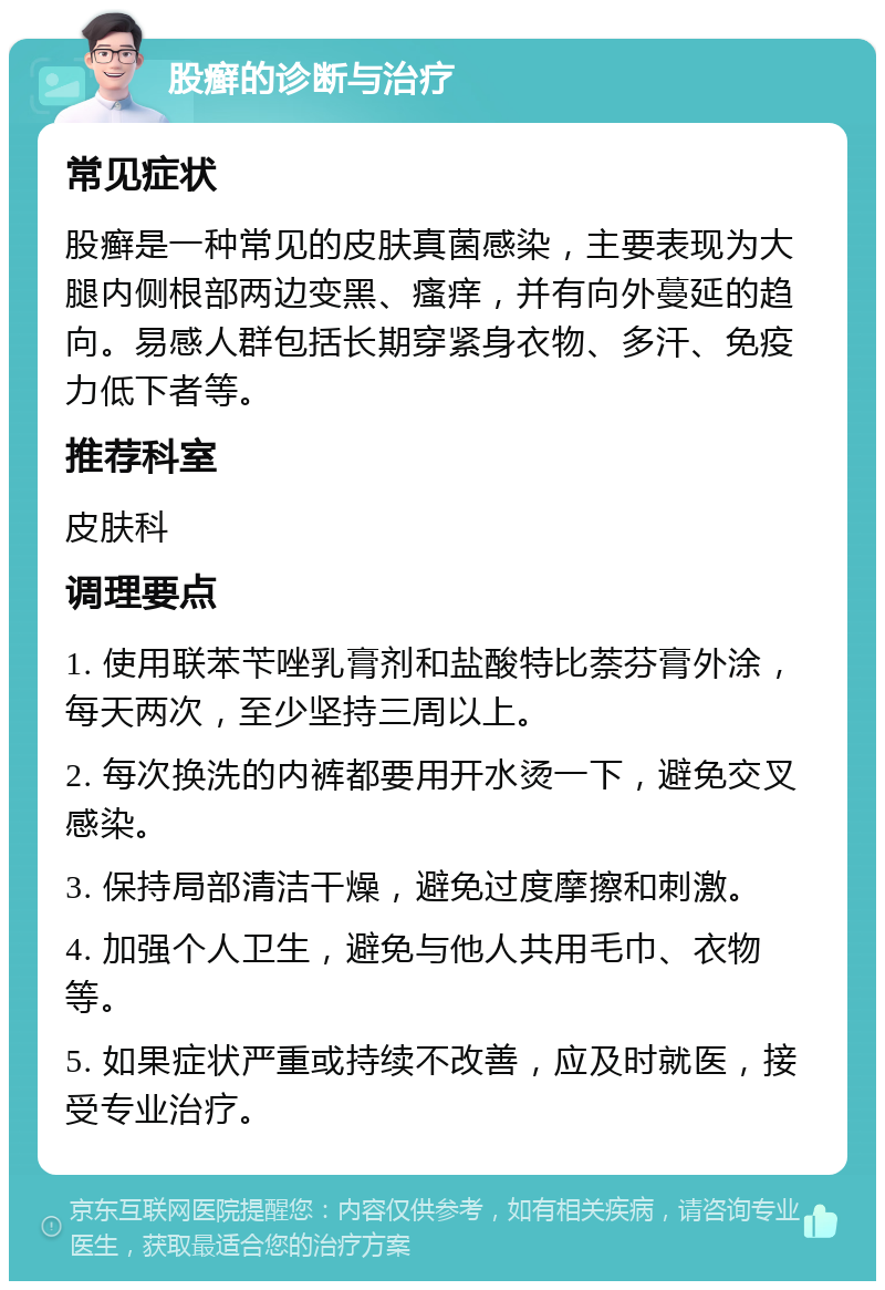 股癣的诊断与治疗 常见症状 股癣是一种常见的皮肤真菌感染，主要表现为大腿内侧根部两边变黑、瘙痒，并有向外蔓延的趋向。易感人群包括长期穿紧身衣物、多汗、免疫力低下者等。 推荐科室 皮肤科 调理要点 1. 使用联苯苄唑乳膏剂和盐酸特比萘芬膏外涂，每天两次，至少坚持三周以上。 2. 每次换洗的内裤都要用开水烫一下，避免交叉感染。 3. 保持局部清洁干燥，避免过度摩擦和刺激。 4. 加强个人卫生，避免与他人共用毛巾、衣物等。 5. 如果症状严重或持续不改善，应及时就医，接受专业治疗。