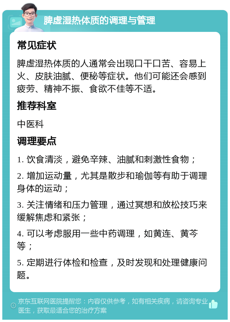 脾虚湿热体质的调理与管理 常见症状 脾虚湿热体质的人通常会出现口干口苦、容易上火、皮肤油腻、便秘等症状。他们可能还会感到疲劳、精神不振、食欲不佳等不适。 推荐科室 中医科 调理要点 1. 饮食清淡，避免辛辣、油腻和刺激性食物； 2. 增加运动量，尤其是散步和瑜伽等有助于调理身体的运动； 3. 关注情绪和压力管理，通过冥想和放松技巧来缓解焦虑和紧张； 4. 可以考虑服用一些中药调理，如黄连、黄芩等； 5. 定期进行体检和检查，及时发现和处理健康问题。