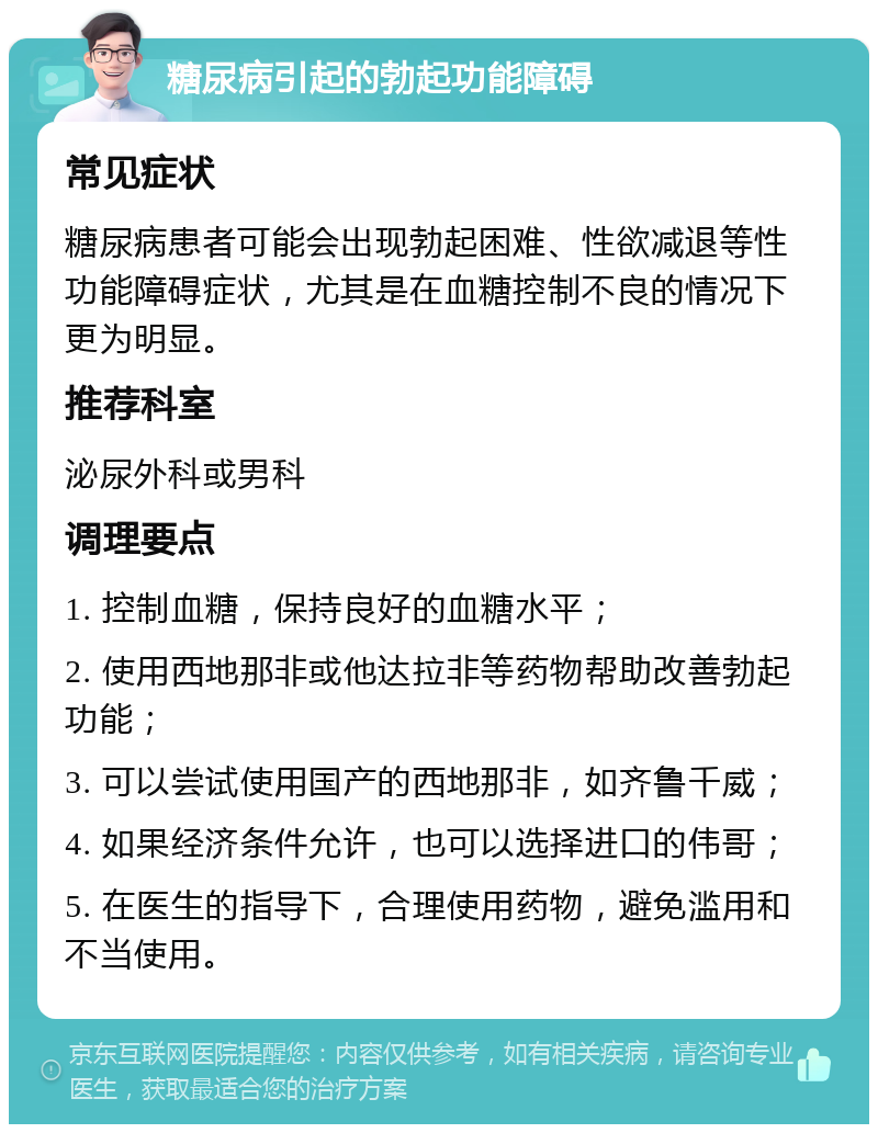 糖尿病引起的勃起功能障碍 常见症状 糖尿病患者可能会出现勃起困难、性欲减退等性功能障碍症状，尤其是在血糖控制不良的情况下更为明显。 推荐科室 泌尿外科或男科 调理要点 1. 控制血糖，保持良好的血糖水平； 2. 使用西地那非或他达拉非等药物帮助改善勃起功能； 3. 可以尝试使用国产的西地那非，如齐鲁千威； 4. 如果经济条件允许，也可以选择进口的伟哥； 5. 在医生的指导下，合理使用药物，避免滥用和不当使用。