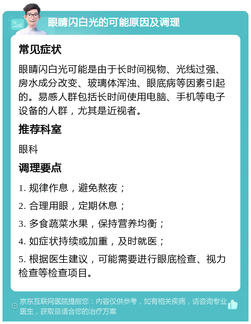 眼睛闪白光的可能原因及调理 常见症状 眼睛闪白光可能是由于长时间视物、光线过强、房水成分改变、玻璃体浑浊、眼底病等因素引起的。易感人群包括长时间使用电脑、手机等电子设备的人群，尤其是近视者。 推荐科室 眼科 调理要点 1. 规律作息，避免熬夜； 2. 合理用眼，定期休息； 3. 多食蔬菜水果，保持营养均衡； 4. 如症状持续或加重，及时就医； 5. 根据医生建议，可能需要进行眼底检查、视力检查等检查项目。