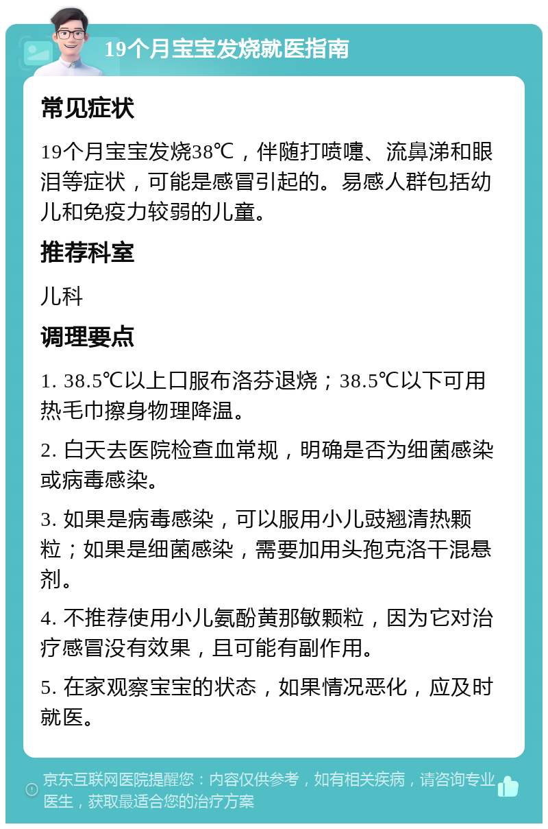 19个月宝宝发烧就医指南 常见症状 19个月宝宝发烧38℃，伴随打喷嚏、流鼻涕和眼泪等症状，可能是感冒引起的。易感人群包括幼儿和免疫力较弱的儿童。 推荐科室 儿科 调理要点 1. 38.5℃以上口服布洛芬退烧；38.5℃以下可用热毛巾擦身物理降温。 2. 白天去医院检查血常规，明确是否为细菌感染或病毒感染。 3. 如果是病毒感染，可以服用小儿豉翘清热颗粒；如果是细菌感染，需要加用头孢克洛干混悬剂。 4. 不推荐使用小儿氨酚黄那敏颗粒，因为它对治疗感冒没有效果，且可能有副作用。 5. 在家观察宝宝的状态，如果情况恶化，应及时就医。