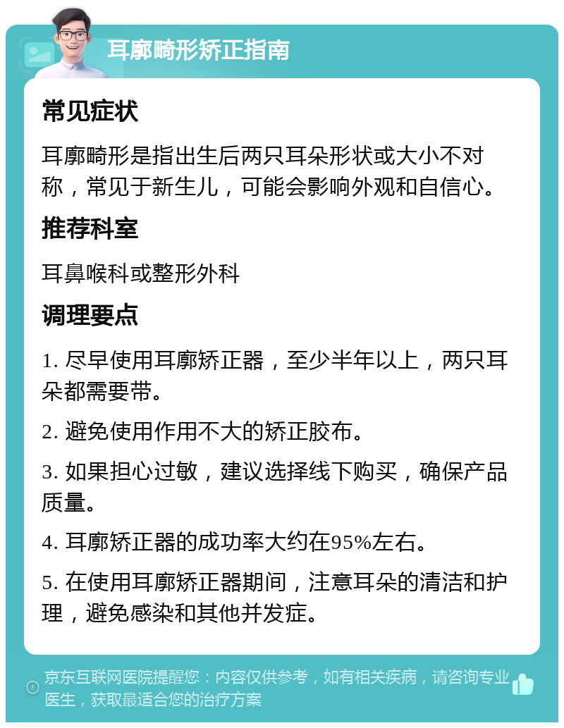 耳廓畸形矫正指南 常见症状 耳廓畸形是指出生后两只耳朵形状或大小不对称，常见于新生儿，可能会影响外观和自信心。 推荐科室 耳鼻喉科或整形外科 调理要点 1. 尽早使用耳廓矫正器，至少半年以上，两只耳朵都需要带。 2. 避免使用作用不大的矫正胶布。 3. 如果担心过敏，建议选择线下购买，确保产品质量。 4. 耳廓矫正器的成功率大约在95%左右。 5. 在使用耳廓矫正器期间，注意耳朵的清洁和护理，避免感染和其他并发症。