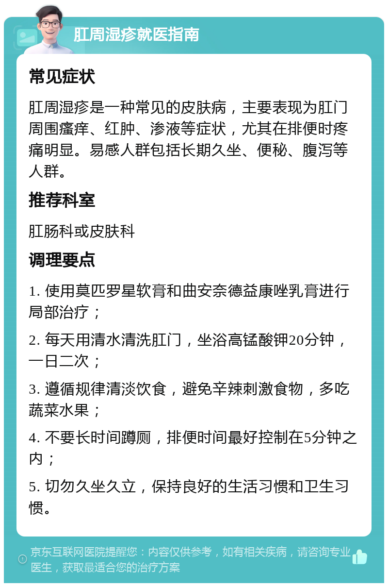 肛周湿疹就医指南 常见症状 肛周湿疹是一种常见的皮肤病，主要表现为肛门周围瘙痒、红肿、渗液等症状，尤其在排便时疼痛明显。易感人群包括长期久坐、便秘、腹泻等人群。 推荐科室 肛肠科或皮肤科 调理要点 1. 使用莫匹罗星软膏和曲安奈德益康唑乳膏进行局部治疗； 2. 每天用清水清洗肛门，坐浴高锰酸钾20分钟，一日二次； 3. 遵循规律清淡饮食，避免辛辣刺激食物，多吃蔬菜水果； 4. 不要长时间蹲厕，排便时间最好控制在5分钟之内； 5. 切勿久坐久立，保持良好的生活习惯和卫生习惯。