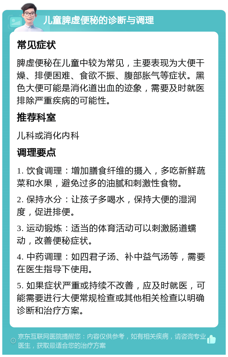 儿童脾虚便秘的诊断与调理 常见症状 脾虚便秘在儿童中较为常见，主要表现为大便干燥、排便困难、食欲不振、腹部胀气等症状。黑色大便可能是消化道出血的迹象，需要及时就医排除严重疾病的可能性。 推荐科室 儿科或消化内科 调理要点 1. 饮食调理：增加膳食纤维的摄入，多吃新鲜蔬菜和水果，避免过多的油腻和刺激性食物。 2. 保持水分：让孩子多喝水，保持大便的湿润度，促进排便。 3. 运动锻炼：适当的体育活动可以刺激肠道蠕动，改善便秘症状。 4. 中药调理：如四君子汤、补中益气汤等，需要在医生指导下使用。 5. 如果症状严重或持续不改善，应及时就医，可能需要进行大便常规检查或其他相关检查以明确诊断和治疗方案。