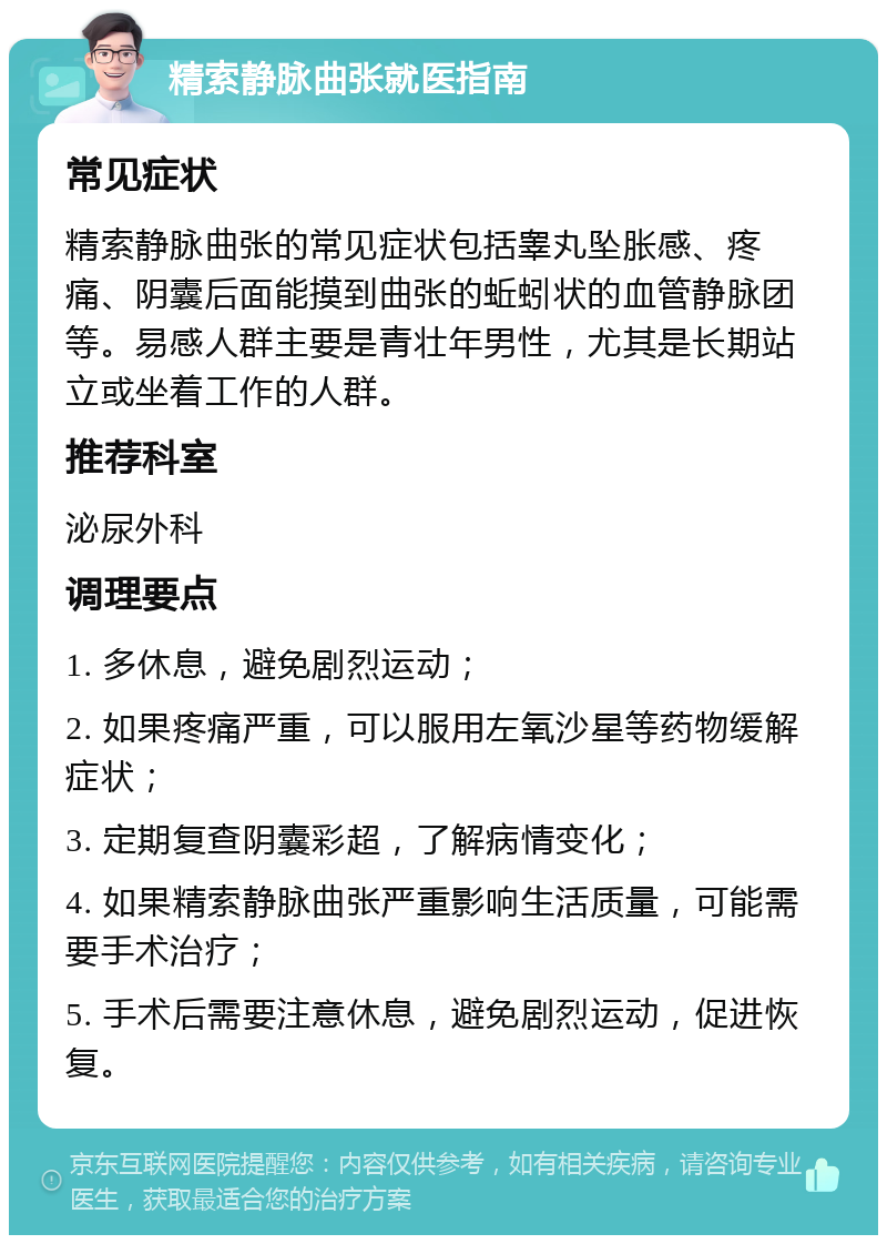 精索静脉曲张就医指南 常见症状 精索静脉曲张的常见症状包括睾丸坠胀感、疼痛、阴囊后面能摸到曲张的蚯蚓状的血管静脉团等。易感人群主要是青壮年男性，尤其是长期站立或坐着工作的人群。 推荐科室 泌尿外科 调理要点 1. 多休息，避免剧烈运动； 2. 如果疼痛严重，可以服用左氧沙星等药物缓解症状； 3. 定期复查阴囊彩超，了解病情变化； 4. 如果精索静脉曲张严重影响生活质量，可能需要手术治疗； 5. 手术后需要注意休息，避免剧烈运动，促进恢复。