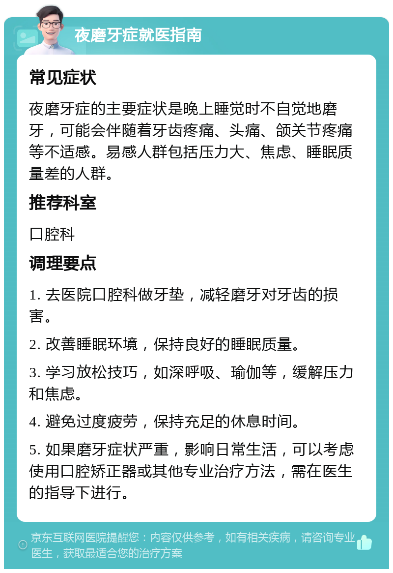 夜磨牙症就医指南 常见症状 夜磨牙症的主要症状是晚上睡觉时不自觉地磨牙，可能会伴随着牙齿疼痛、头痛、颌关节疼痛等不适感。易感人群包括压力大、焦虑、睡眠质量差的人群。 推荐科室 口腔科 调理要点 1. 去医院口腔科做牙垫，减轻磨牙对牙齿的损害。 2. 改善睡眠环境，保持良好的睡眠质量。 3. 学习放松技巧，如深呼吸、瑜伽等，缓解压力和焦虑。 4. 避免过度疲劳，保持充足的休息时间。 5. 如果磨牙症状严重，影响日常生活，可以考虑使用口腔矫正器或其他专业治疗方法，需在医生的指导下进行。