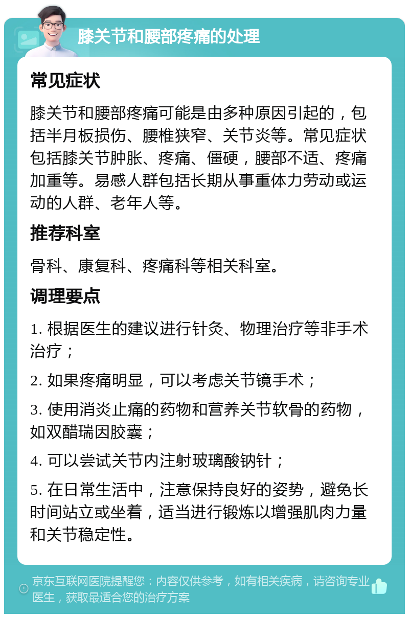 膝关节和腰部疼痛的处理 常见症状 膝关节和腰部疼痛可能是由多种原因引起的，包括半月板损伤、腰椎狭窄、关节炎等。常见症状包括膝关节肿胀、疼痛、僵硬，腰部不适、疼痛加重等。易感人群包括长期从事重体力劳动或运动的人群、老年人等。 推荐科室 骨科、康复科、疼痛科等相关科室。 调理要点 1. 根据医生的建议进行针灸、物理治疗等非手术治疗； 2. 如果疼痛明显，可以考虑关节镜手术； 3. 使用消炎止痛的药物和营养关节软骨的药物，如双醋瑞因胶囊； 4. 可以尝试关节内注射玻璃酸钠针； 5. 在日常生活中，注意保持良好的姿势，避免长时间站立或坐着，适当进行锻炼以增强肌肉力量和关节稳定性。