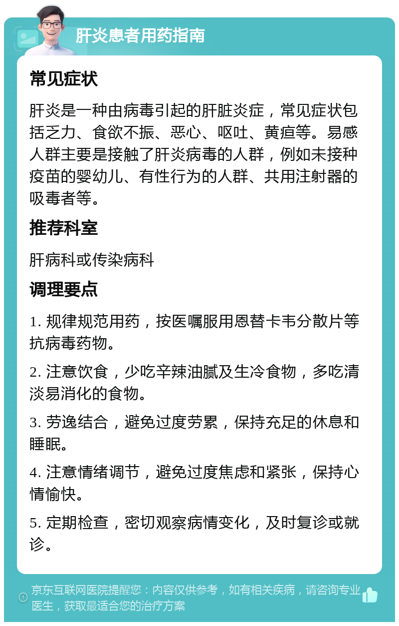 肝炎患者用药指南 常见症状 肝炎是一种由病毒引起的肝脏炎症，常见症状包括乏力、食欲不振、恶心、呕吐、黄疸等。易感人群主要是接触了肝炎病毒的人群，例如未接种疫苗的婴幼儿、有性行为的人群、共用注射器的吸毒者等。 推荐科室 肝病科或传染病科 调理要点 1. 规律规范用药，按医嘱服用恩替卡韦分散片等抗病毒药物。 2. 注意饮食，少吃辛辣油腻及生冷食物，多吃清淡易消化的食物。 3. 劳逸结合，避免过度劳累，保持充足的休息和睡眠。 4. 注意情绪调节，避免过度焦虑和紧张，保持心情愉快。 5. 定期检查，密切观察病情变化，及时复诊或就诊。