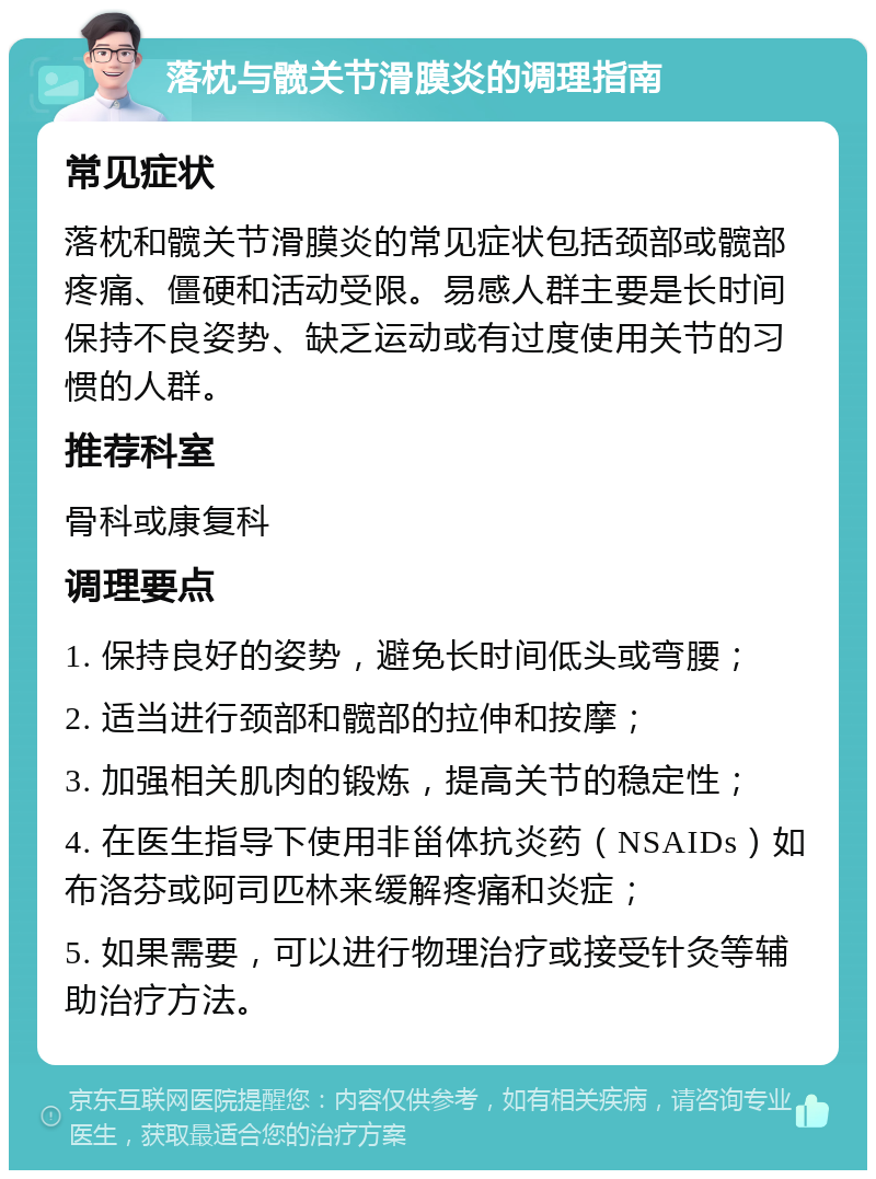 落枕与髋关节滑膜炎的调理指南 常见症状 落枕和髋关节滑膜炎的常见症状包括颈部或髋部疼痛、僵硬和活动受限。易感人群主要是长时间保持不良姿势、缺乏运动或有过度使用关节的习惯的人群。 推荐科室 骨科或康复科 调理要点 1. 保持良好的姿势，避免长时间低头或弯腰； 2. 适当进行颈部和髋部的拉伸和按摩； 3. 加强相关肌肉的锻炼，提高关节的稳定性； 4. 在医生指导下使用非甾体抗炎药（NSAIDs）如布洛芬或阿司匹林来缓解疼痛和炎症； 5. 如果需要，可以进行物理治疗或接受针灸等辅助治疗方法。