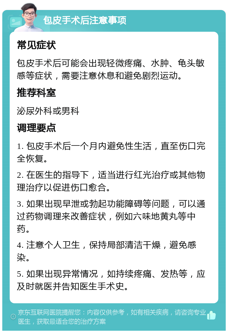 包皮手术后注意事项 常见症状 包皮手术后可能会出现轻微疼痛、水肿、龟头敏感等症状，需要注意休息和避免剧烈运动。 推荐科室 泌尿外科或男科 调理要点 1. 包皮手术后一个月内避免性生活，直至伤口完全恢复。 2. 在医生的指导下，适当进行红光治疗或其他物理治疗以促进伤口愈合。 3. 如果出现早泄或勃起功能障碍等问题，可以通过药物调理来改善症状，例如六味地黄丸等中药。 4. 注意个人卫生，保持局部清洁干燥，避免感染。 5. 如果出现异常情况，如持续疼痛、发热等，应及时就医并告知医生手术史。