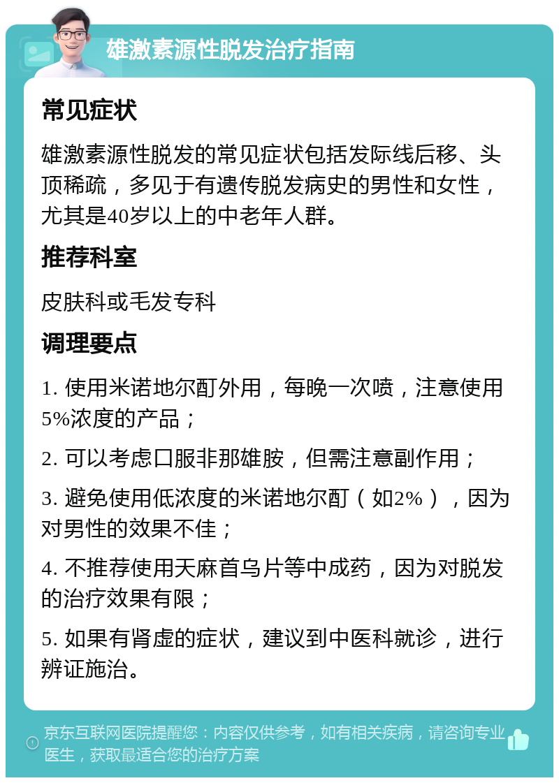 雄激素源性脱发治疗指南 常见症状 雄激素源性脱发的常见症状包括发际线后移、头顶稀疏，多见于有遗传脱发病史的男性和女性，尤其是40岁以上的中老年人群。 推荐科室 皮肤科或毛发专科 调理要点 1. 使用米诺地尔酊外用，每晚一次喷，注意使用5%浓度的产品； 2. 可以考虑口服非那雄胺，但需注意副作用； 3. 避免使用低浓度的米诺地尔酊（如2%），因为对男性的效果不佳； 4. 不推荐使用天麻首乌片等中成药，因为对脱发的治疗效果有限； 5. 如果有肾虚的症状，建议到中医科就诊，进行辨证施治。