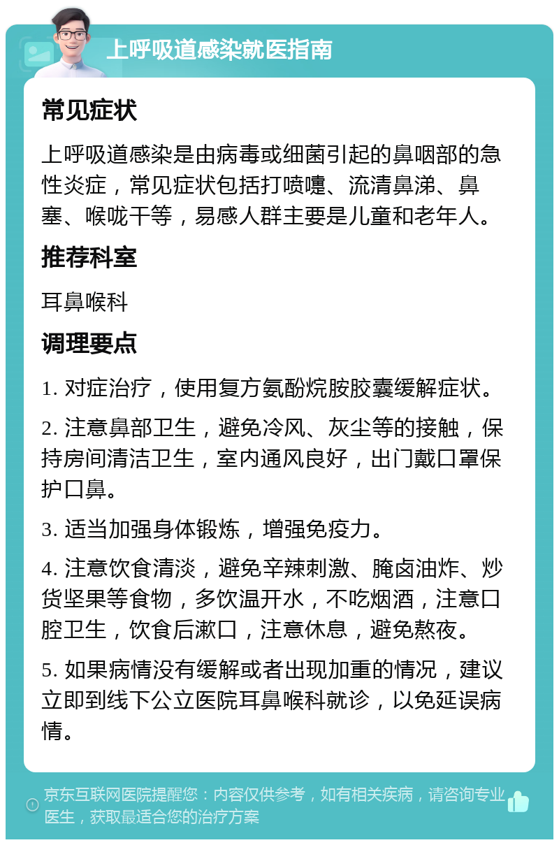 上呼吸道感染就医指南 常见症状 上呼吸道感染是由病毒或细菌引起的鼻咽部的急性炎症，常见症状包括打喷嚏、流清鼻涕、鼻塞、喉咙干等，易感人群主要是儿童和老年人。 推荐科室 耳鼻喉科 调理要点 1. 对症治疗，使用复方氨酚烷胺胶囊缓解症状。 2. 注意鼻部卫生，避免冷风、灰尘等的接触，保持房间清洁卫生，室内通风良好，出门戴口罩保护口鼻。 3. 适当加强身体锻炼，增强免疫力。 4. 注意饮食清淡，避免辛辣刺激、腌卤油炸、炒货坚果等食物，多饮温开水，不吃烟酒，注意口腔卫生，饮食后漱口，注意休息，避免熬夜。 5. 如果病情没有缓解或者出现加重的情况，建议立即到线下公立医院耳鼻喉科就诊，以免延误病情。