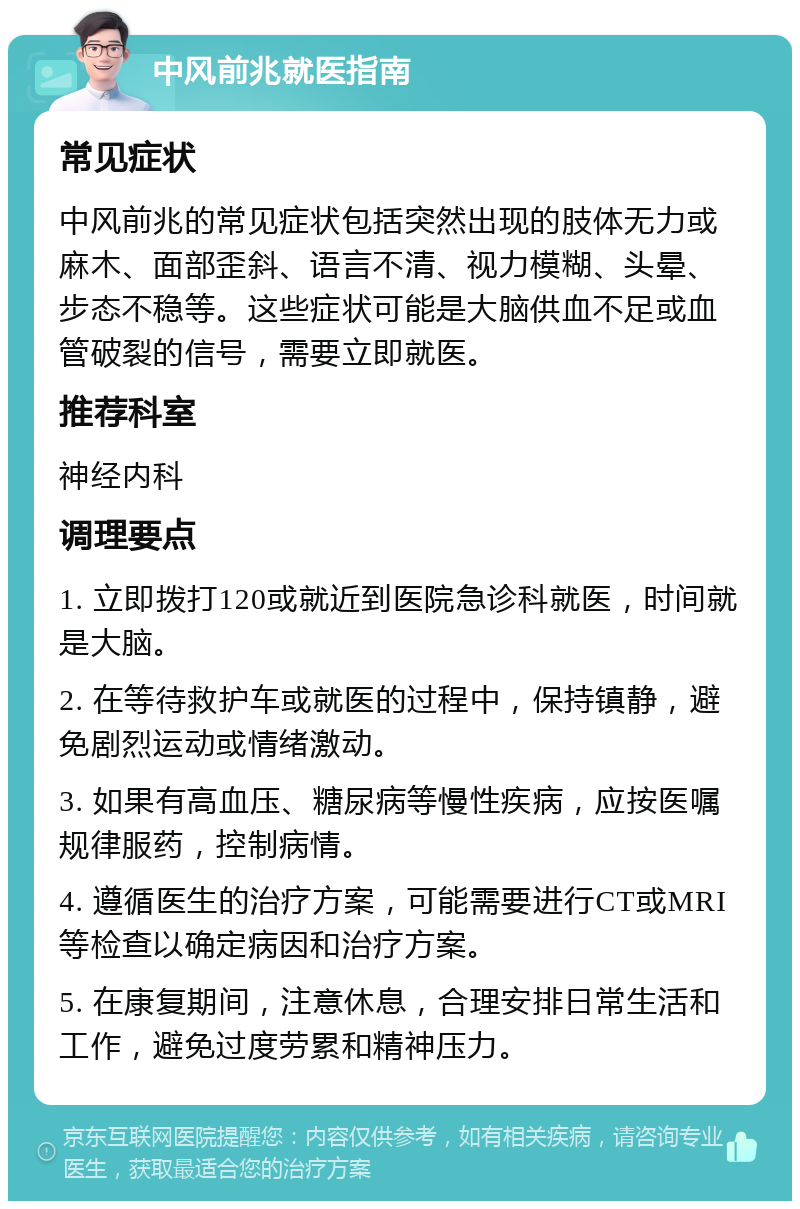 中风前兆就医指南 常见症状 中风前兆的常见症状包括突然出现的肢体无力或麻木、面部歪斜、语言不清、视力模糊、头晕、步态不稳等。这些症状可能是大脑供血不足或血管破裂的信号，需要立即就医。 推荐科室 神经内科 调理要点 1. 立即拨打120或就近到医院急诊科就医，时间就是大脑。 2. 在等待救护车或就医的过程中，保持镇静，避免剧烈运动或情绪激动。 3. 如果有高血压、糖尿病等慢性疾病，应按医嘱规律服药，控制病情。 4. 遵循医生的治疗方案，可能需要进行CT或MRI等检查以确定病因和治疗方案。 5. 在康复期间，注意休息，合理安排日常生活和工作，避免过度劳累和精神压力。