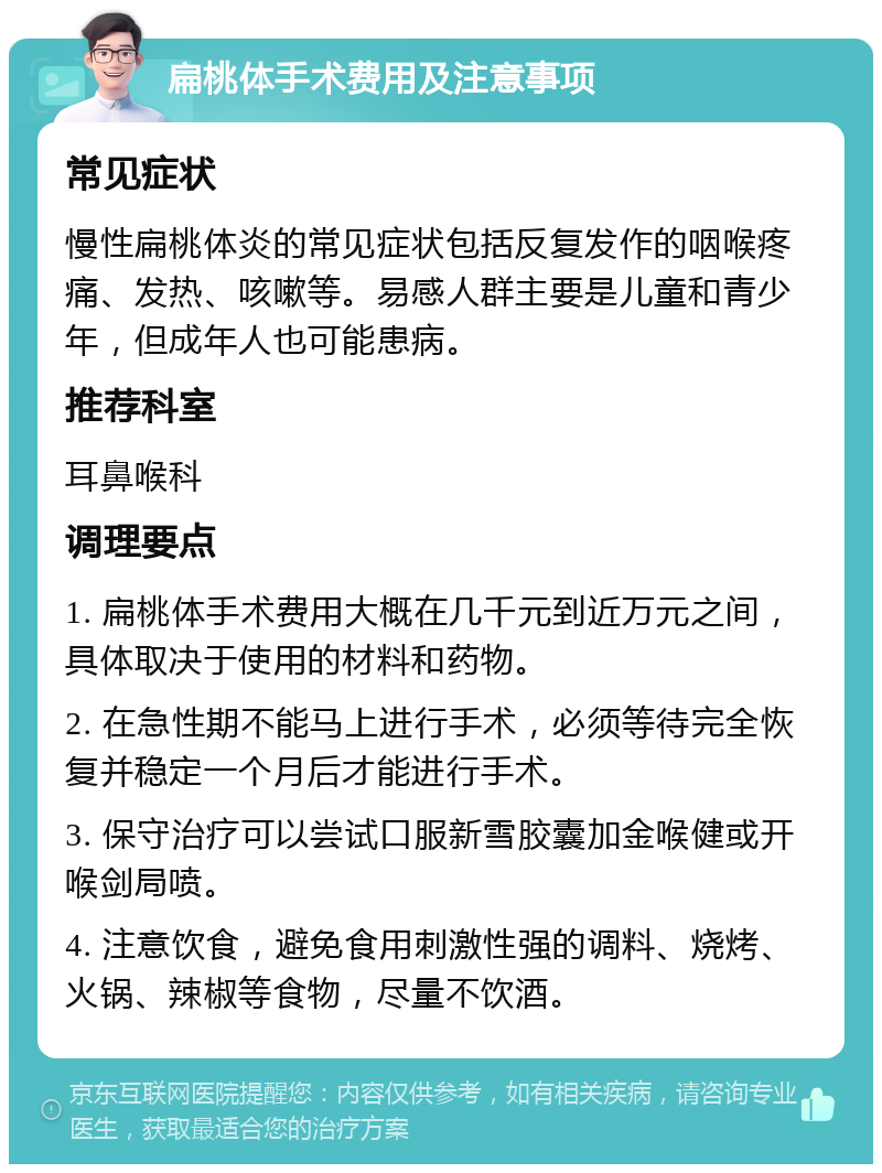 扁桃体手术费用及注意事项 常见症状 慢性扁桃体炎的常见症状包括反复发作的咽喉疼痛、发热、咳嗽等。易感人群主要是儿童和青少年，但成年人也可能患病。 推荐科室 耳鼻喉科 调理要点 1. 扁桃体手术费用大概在几千元到近万元之间，具体取决于使用的材料和药物。 2. 在急性期不能马上进行手术，必须等待完全恢复并稳定一个月后才能进行手术。 3. 保守治疗可以尝试口服新雪胶囊加金喉健或开喉剑局喷。 4. 注意饮食，避免食用刺激性强的调料、烧烤、火锅、辣椒等食物，尽量不饮酒。