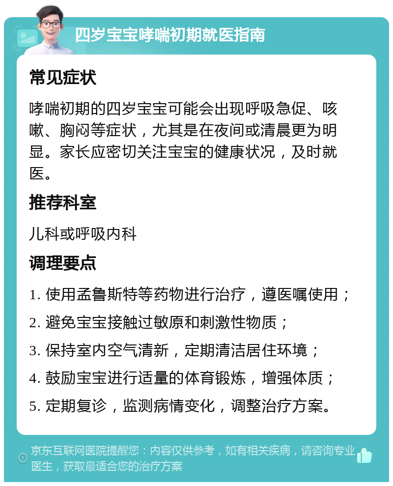 四岁宝宝哮喘初期就医指南 常见症状 哮喘初期的四岁宝宝可能会出现呼吸急促、咳嗽、胸闷等症状，尤其是在夜间或清晨更为明显。家长应密切关注宝宝的健康状况，及时就医。 推荐科室 儿科或呼吸内科 调理要点 1. 使用孟鲁斯特等药物进行治疗，遵医嘱使用； 2. 避免宝宝接触过敏原和刺激性物质； 3. 保持室内空气清新，定期清洁居住环境； 4. 鼓励宝宝进行适量的体育锻炼，增强体质； 5. 定期复诊，监测病情变化，调整治疗方案。