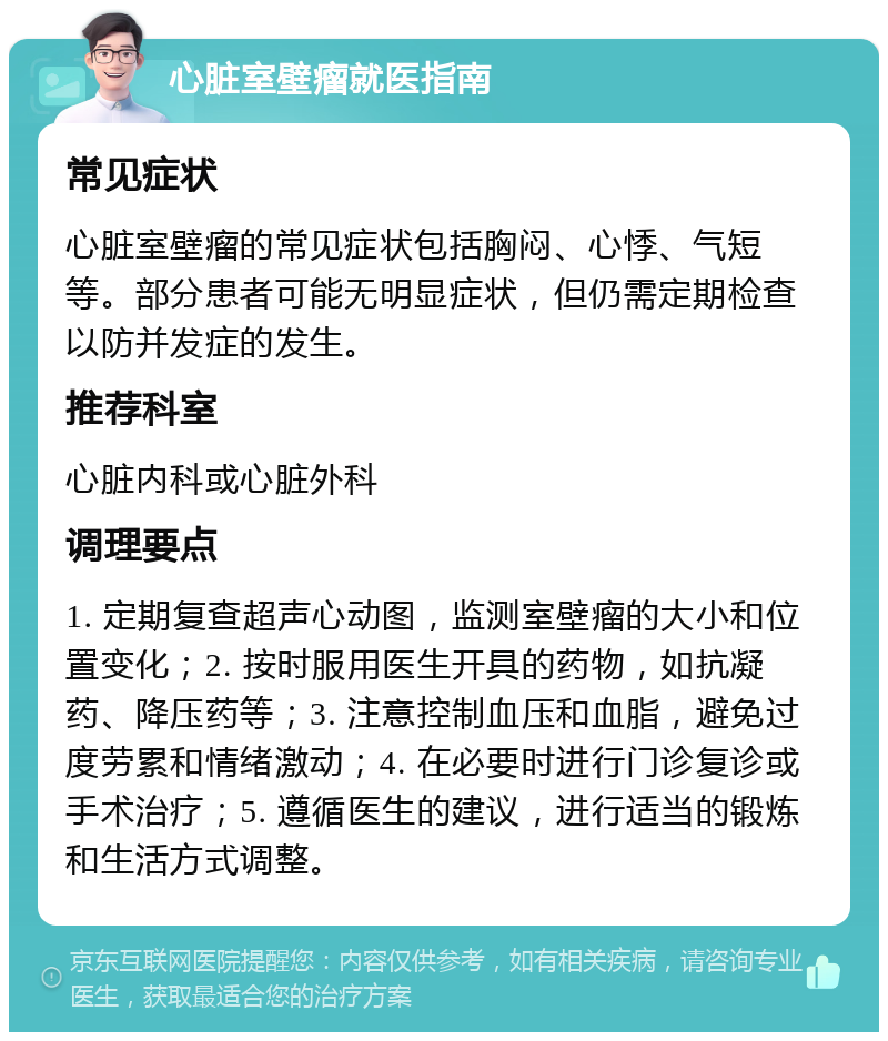 心脏室壁瘤就医指南 常见症状 心脏室壁瘤的常见症状包括胸闷、心悸、气短等。部分患者可能无明显症状，但仍需定期检查以防并发症的发生。 推荐科室 心脏内科或心脏外科 调理要点 1. 定期复查超声心动图，监测室壁瘤的大小和位置变化；2. 按时服用医生开具的药物，如抗凝药、降压药等；3. 注意控制血压和血脂，避免过度劳累和情绪激动；4. 在必要时进行门诊复诊或手术治疗；5. 遵循医生的建议，进行适当的锻炼和生活方式调整。