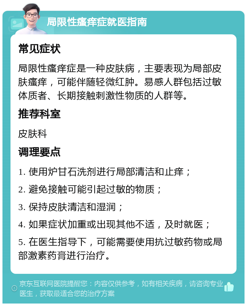 局限性瘙痒症就医指南 常见症状 局限性瘙痒症是一种皮肤病，主要表现为局部皮肤瘙痒，可能伴随轻微红肿。易感人群包括过敏体质者、长期接触刺激性物质的人群等。 推荐科室 皮肤科 调理要点 1. 使用炉甘石洗剂进行局部清洁和止痒； 2. 避免接触可能引起过敏的物质； 3. 保持皮肤清洁和湿润； 4. 如果症状加重或出现其他不适，及时就医； 5. 在医生指导下，可能需要使用抗过敏药物或局部激素药膏进行治疗。