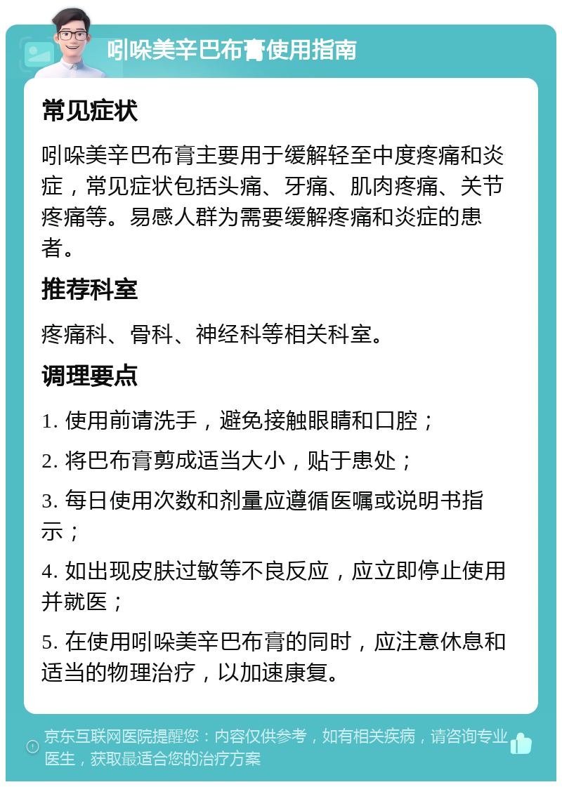 吲哚美辛巴布膏使用指南 常见症状 吲哚美辛巴布膏主要用于缓解轻至中度疼痛和炎症，常见症状包括头痛、牙痛、肌肉疼痛、关节疼痛等。易感人群为需要缓解疼痛和炎症的患者。 推荐科室 疼痛科、骨科、神经科等相关科室。 调理要点 1. 使用前请洗手，避免接触眼睛和口腔； 2. 将巴布膏剪成适当大小，贴于患处； 3. 每日使用次数和剂量应遵循医嘱或说明书指示； 4. 如出现皮肤过敏等不良反应，应立即停止使用并就医； 5. 在使用吲哚美辛巴布膏的同时，应注意休息和适当的物理治疗，以加速康复。