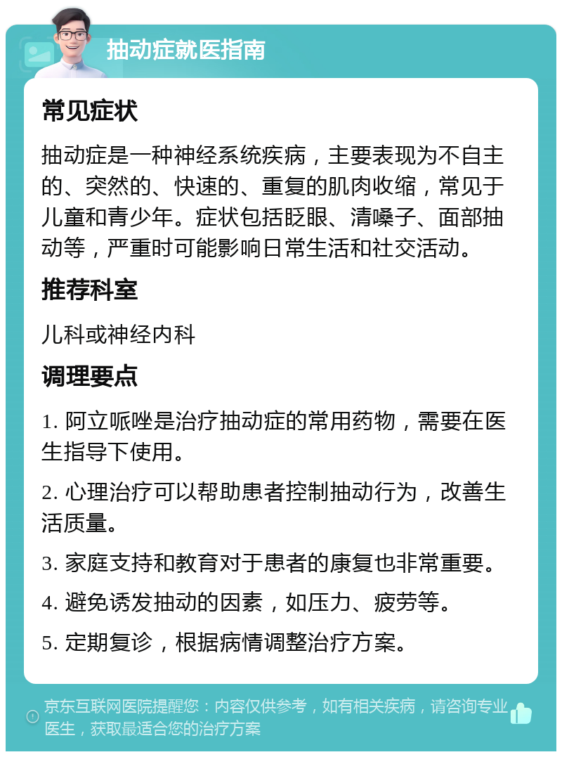 抽动症就医指南 常见症状 抽动症是一种神经系统疾病，主要表现为不自主的、突然的、快速的、重复的肌肉收缩，常见于儿童和青少年。症状包括眨眼、清嗓子、面部抽动等，严重时可能影响日常生活和社交活动。 推荐科室 儿科或神经内科 调理要点 1. 阿立哌唑是治疗抽动症的常用药物，需要在医生指导下使用。 2. 心理治疗可以帮助患者控制抽动行为，改善生活质量。 3. 家庭支持和教育对于患者的康复也非常重要。 4. 避免诱发抽动的因素，如压力、疲劳等。 5. 定期复诊，根据病情调整治疗方案。