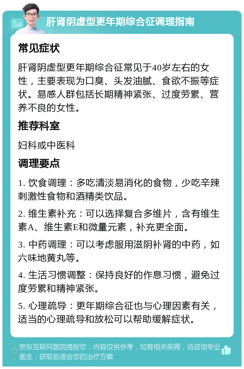 肝肾阴虚型更年期综合征调理指南 常见症状 肝肾阴虚型更年期综合征常见于40岁左右的女性，主要表现为口臭、头发油腻、食欲不振等症状。易感人群包括长期精神紧张、过度劳累、营养不良的女性。 推荐科室 妇科或中医科 调理要点 1. 饮食调理：多吃清淡易消化的食物，少吃辛辣刺激性食物和酒精类饮品。 2. 维生素补充：可以选择复合多维片，含有维生素A、维生素E和微量元素，补充更全面。 3. 中药调理：可以考虑服用滋阴补肾的中药，如六味地黄丸等。 4. 生活习惯调整：保持良好的作息习惯，避免过度劳累和精神紧张。 5. 心理疏导：更年期综合征也与心理因素有关，适当的心理疏导和放松可以帮助缓解症状。