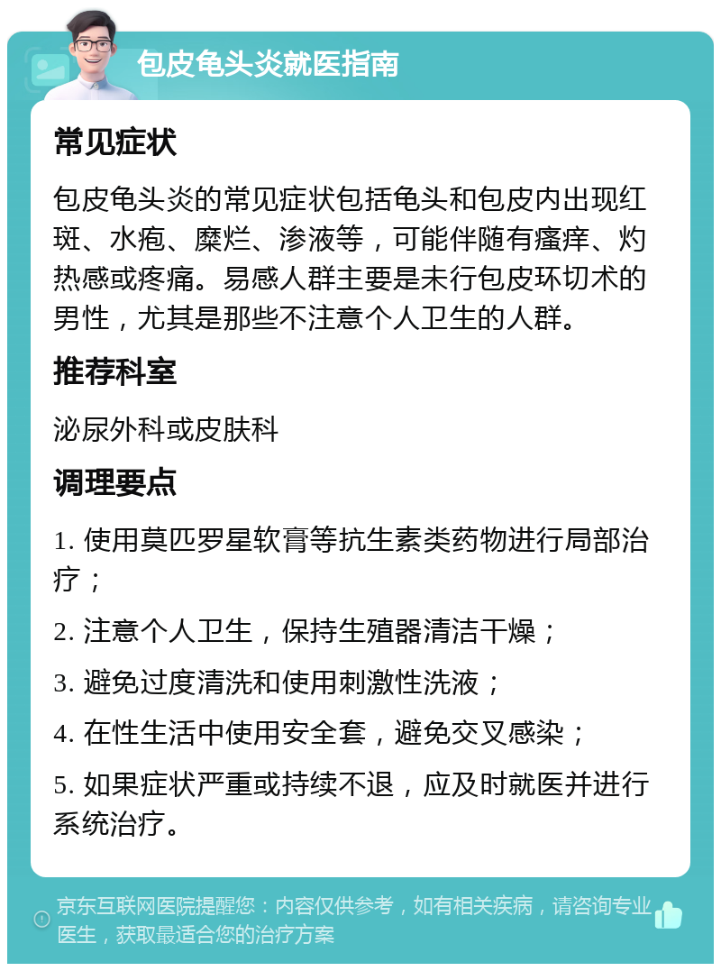 包皮龟头炎就医指南 常见症状 包皮龟头炎的常见症状包括龟头和包皮内出现红斑、水疱、糜烂、渗液等，可能伴随有瘙痒、灼热感或疼痛。易感人群主要是未行包皮环切术的男性，尤其是那些不注意个人卫生的人群。 推荐科室 泌尿外科或皮肤科 调理要点 1. 使用莫匹罗星软膏等抗生素类药物进行局部治疗； 2. 注意个人卫生，保持生殖器清洁干燥； 3. 避免过度清洗和使用刺激性洗液； 4. 在性生活中使用安全套，避免交叉感染； 5. 如果症状严重或持续不退，应及时就医并进行系统治疗。