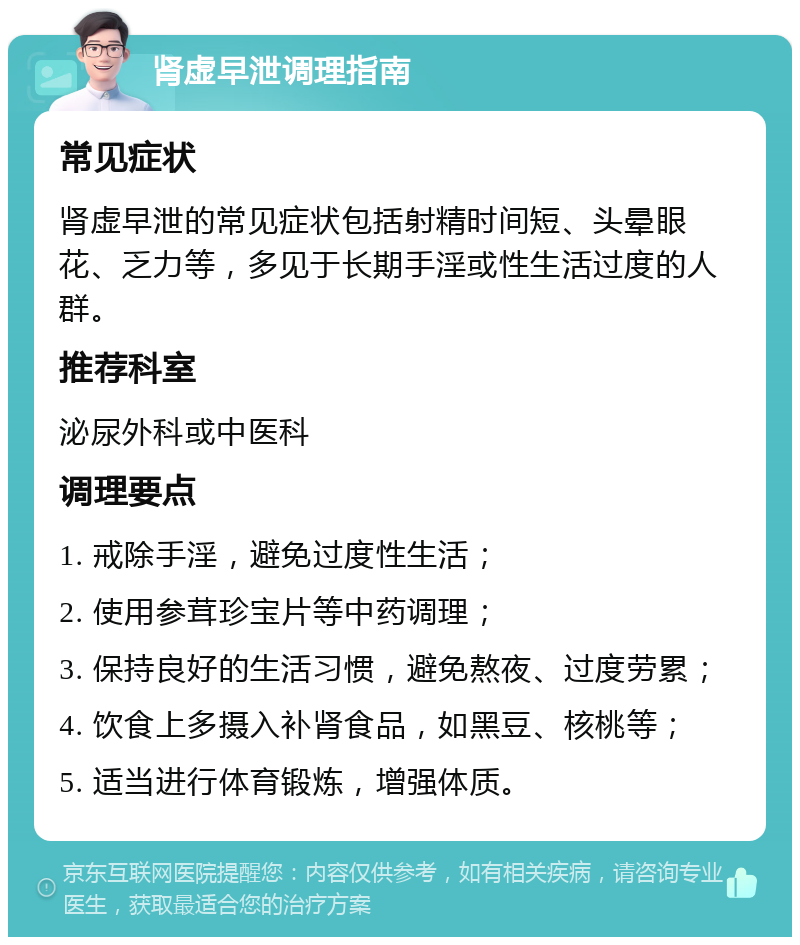 肾虚早泄调理指南 常见症状 肾虚早泄的常见症状包括射精时间短、头晕眼花、乏力等，多见于长期手淫或性生活过度的人群。 推荐科室 泌尿外科或中医科 调理要点 1. 戒除手淫，避免过度性生活； 2. 使用参茸珍宝片等中药调理； 3. 保持良好的生活习惯，避免熬夜、过度劳累； 4. 饮食上多摄入补肾食品，如黑豆、核桃等； 5. 适当进行体育锻炼，增强体质。