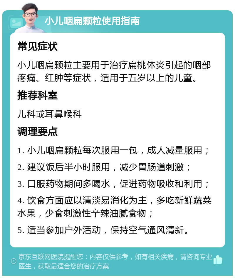 小儿咽扁颗粒使用指南 常见症状 小儿咽扁颗粒主要用于治疗扁桃体炎引起的咽部疼痛、红肿等症状，适用于五岁以上的儿童。 推荐科室 儿科或耳鼻喉科 调理要点 1. 小儿咽扁颗粒每次服用一包，成人减量服用； 2. 建议饭后半小时服用，减少胃肠道刺激； 3. 口服药物期间多喝水，促进药物吸收和利用； 4. 饮食方面应以清淡易消化为主，多吃新鲜蔬菜水果，少食刺激性辛辣油腻食物； 5. 适当参加户外活动，保持空气通风清新。